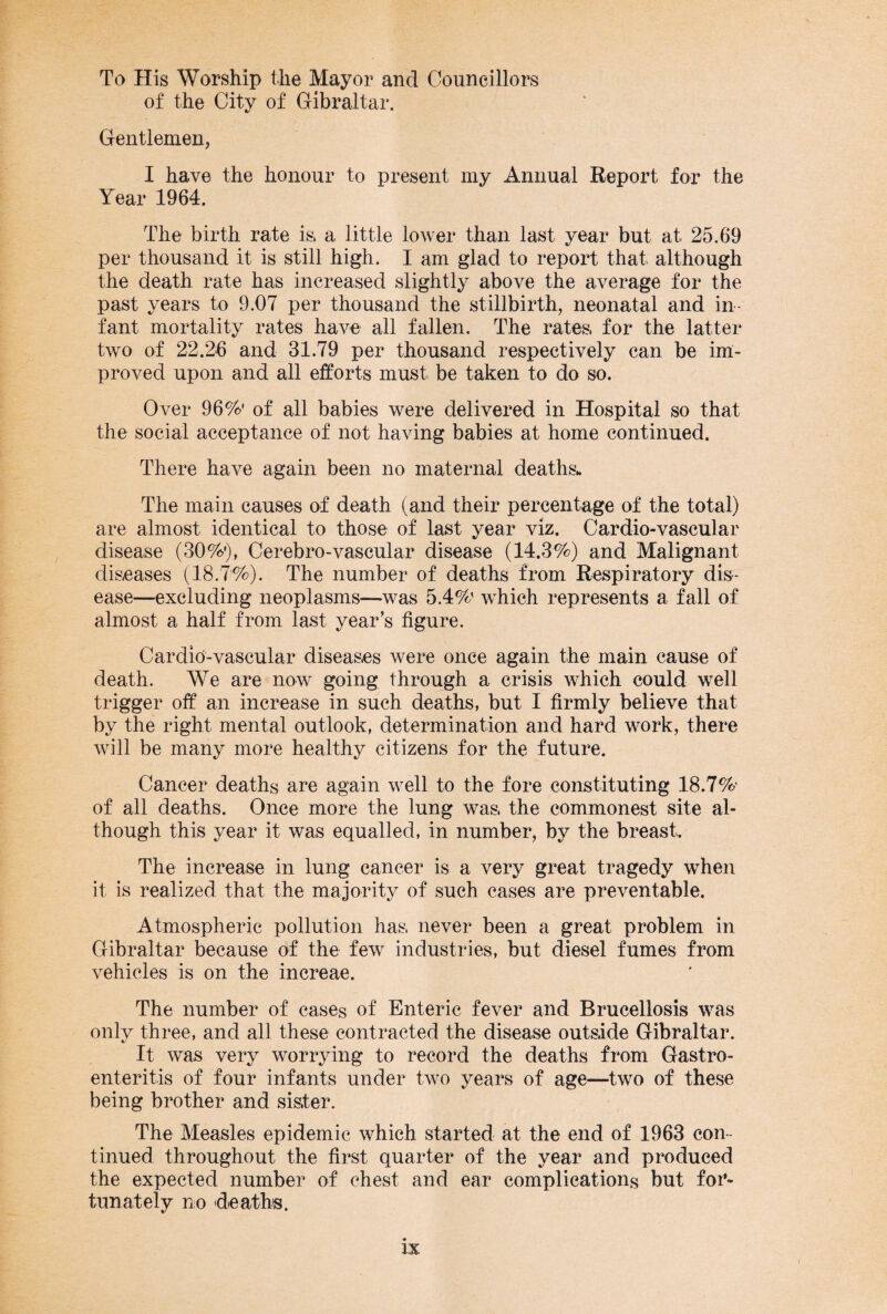To His Worship the Mayor and Councillors of the City of Gibraltar. Gentlemen? I have the honour to present my Annual Report for the Year 1964. The birth rate is, a little lower than last year but at 25.69 per thousand it is still high. I am glad to report that although the death rate has increased slightly above the average for the past years to 9.07 per thousand the stillbirth, neonatal and in¬ fant mortality rates have all fallen. The rates, for the latter two of 22.26 and 31.79 per thousand respectively can be im¬ proved upon and all efforts must be taken to do so. Over 96%' of all babies were delivered in Hospital so that the social acceptance of not having babies at home continued. There have again been no maternal deaths* The main causes of death (and their percentage of the total) are almost identical to those of last year viz. Cardio-vascular disease (30%'), Cerebro-vascular disease (14.3%) and Malignant diseases (18.7%). The number of deaths from Respiratory dis¬ ease—excluding neoplasms—was 5.4%' which represents a fall of almost a half from last year’s figure. Cardio-vaseular diseases were once again the main cause of death. We are now going through a crisis which could well trigger off an increase in such deaths, but I firmly believe that by the right mental outlook, determination and hard work, there will be many more healthy citizens for the future. Cancer deaths are again well to the fore constituting 18.7%’ of all deaths. Once more the lung was, the commonest site al¬ though this year it was equalled, in number, by the breast. The increase in lung cancer is a very great tragedy when it is realized that the majority of such cases are preventable. Atmospheric pollution has, never been a great problem in Gibraltar because of the few industries, but diesel fumes from vehicles is on the increae. The number of cases of Enteric fever and Brucellosis was only three, and all these contracted the disease outside Gibraltar. It was very worrying to record the deaths from Gastro¬ enteritis of four infants under two years of age—two of these being brother and sister. The Measles epidemic which started at the end of 1963 con¬ tinued throughout the first quarter of the year and produced the expected number of chest and ear complications but for¬ tunately no deaths.