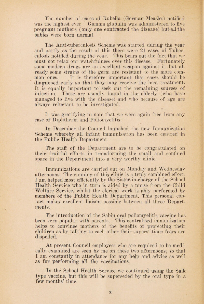 The number of cases of Rubella (German Measles) notified was the highest ever. Gamma glubulin was administered to five pregnant mothers (only one contracted the disease) but all the babies were born normal. The Anti-tuberculosis Scheme was started during the year and partly as the result of this there were 21 cases of Tuber¬ culosis notified during the year. This bears out the fact that we must not relax our watchfulness over this disease. Fortunately some modern drugs are an excellent weapon against it, but al¬ ready some strains of the germ are resistant to the more com¬ mon ones. It is, therefore important that cases should be diagnosed early so that they may receive the best treatment. It is equally important to seek out the remaining sources of infection. These are usually found in the elderly (who have managed to live with the disease), and who because of age are always reluctant to be investigated. It was gratifying to note that we were again free from any case of Diphtheria and Poliomyelitis. In December the Council launched the new Immunization Scheme whereby all infant immunization has been centred in the Public Health Department, The staff' of the Department are to be congratulated on their fruitful efforts in transforming the small and confined space in the Department into a very worthy clinic. Immunizations are carried out on Monday and Wednesday afternoons. The running of this clinic is a truly combined effort, I am helped most efficiently by the Si step-in-charge of the School Health Service who in turn is aided bv a nurse from the Child t/ Welfare Service, whilst the clerical work is, ably performed by members of the Public Health Department, This personal con¬ tact makes excellent liaison possible between all three Depart¬ ments. The introduction of the Sabin oral poliomyelitis vaccine has, been very popular with parents. This centralised immunization helps to convince mothers of the benefits of protecting their children as by talking to each other their superstitious, fears are dispelled. At present Council employees who are required to be medi¬ cally examined are seen by me on these two afternoons; so that I am constantly in attendance for any help and advice as well as for performing all the vaccinations. In the School Health Service we continued using the Salk type vaccine, but this will be superseded by the oral type in a few months’ time.