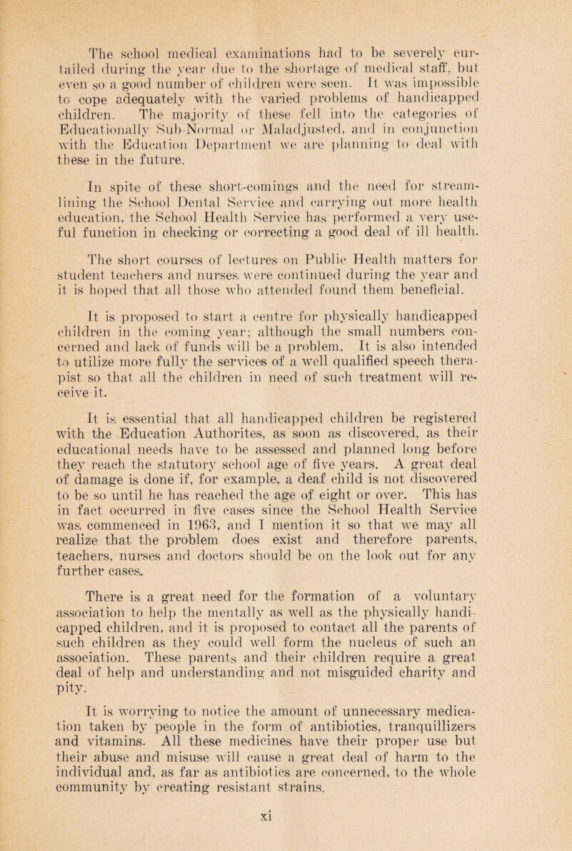 The school medical examinations had to be severely cur¬ tailed during the year due to the shortage of medical staff, but even so a good number of children were seen. It was impossible to cope adequately with the varied problems of handicapped children. The majority of these fell into the categories of Educationally Sub-Normal or Maladjusted, and in conjunction with the Education Department we are planning to deal with these in the future. In spite of these short-comings and the need for stream¬ lining the School Dental Service and carrying out more health education, the School Health Service has performed a very use¬ ful function in checking or correcting a good deal of ill health. The short courses of lectures on Public Health matters for student teachers and nurses, were continued during the year and it is hoped that all those who attended found them beneficial. It is proposed to start a centre for physically handicapped children in the coming year; although the small numbers con¬ cerned and lack of funds will be a problem. It is also intended to utilize more fully the services of a well qualified speech thera¬ pist so that all the children in need of such treatment will re¬ ceive it. It is, essential that all handicapped children be registered with the Education Authorites, as soon as discovered, as their educational needs have to be assessed and planned long before they reach the statutory school age of five years. A great deal of damage is done if, for example, a deaf child is not discovered to be so until he has reached the age of eight or over. This has in fact occurred in five cases since the School Health Service was, commenced in 1963, and I mention it so that we may all realize that the problem does exist and therefore parents, teachers, nurses and doctors should be on the look out for any further cases,. There is a great need for the formation of a voluntary association to help the mentally as well as the physically handi¬ capped children, and it is proposed to contact all the parents of such children as they could well form the nucleus of such an association. These parents and their children require a great deal of help and understanding and not misguided charity and pity. It is worrying to notice the amount of unnecessary medica¬ tion taken by people in the form of antibiotics, tranquillizers and vitamins. All these medicines have their proper use but their abuse and misuse will cause a great deal of harm to the individual and, as far as antibiotics are concerned, to the whole community by creating resistant strains.