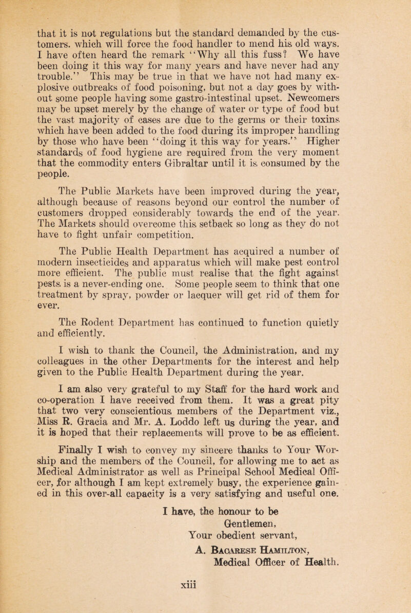 that it is not regulations but the standard demanded by the cus¬ tomers. which will force the food handler to mend his old ways. I have often heard the remark “Why all this fuss? We have been doing it this way for many years and have never had any trouble.” This may be true in that we have not had many ex¬ plosive outbreaks of food poisoning, but not a day goes by with¬ out some people having some gastro-intestinal upset. Newcomers may be upset merely by the change of water or type of food but the vast majority of cases are due to the germs or their toxins which have been added to the food during its improper handling by those who have been “doing it this way for years.”' Higher standards of food hygiene are required from the very moment that the commodity enters Gibraltar until it is, consumed by the people. The Public Markets have been improved during the year, although because of reasons beyond our control the number of customers dropped considerably towards the end of the year. The Markets should overcome this, setback so long as they do not have to fight unfair competition. The Public Health Department has acquired a number of modern insecticides and apparatus which will make pest control more efficient. The public must realise that the fight against pests, is a never-ending one. Some people seem to think that one treatment by spray, powder or lacquer will get rid of them for ever. The Eodent Department has continued to function quietly and efficiently. I wish to thank the Council, the Administration, and my colleagues in the other Departments for the interest and help given to the Public Health Department during the year. I am also very grateful to my Staff for the hard work and co-operation I have received from them. It was a great pity that two very conscientious members of the Department viz., Miss R. Gracia and Mr. A. Loddo left us during the year, and it is hoped that their replacements will prove to be as efficient. Finally I wish to convey my sincere thanks to Your Wor¬ ship and the members, of the Council, for allowing me to act as Medical Administrator as well as Principal School Medical Offi¬ cer, for although I am kept extremely busy, the experience gain¬ ed in this over-all capacity is a very satisfying and useful one. I have, the honour to be Gentlemen, Your obedient servant, A. Bagarese Hamilton, Medical Officer of Health. xm