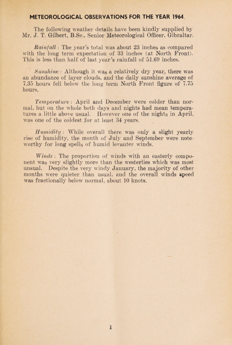 METEOROLOGICAL OBSERVATIONS FOR THE YEAR 1964. The following weather details, have been kindly supplied by Mr. J. T. Gilbert, B.Sc., Senior Meteorological Officer, Gibraltar. Rainfall: The year’s total was about 23 inches as compared with the long term expectation of 33 inches (at North Front). This is less than half of last year’s rainfall of 51.69 inches,. Sunshine: Although it was a relatively dry year, there was an abundance of layer clouds, and the daily sunshine average of 7.35 hours fell below the long term North Front figure of 7.75 hours. Temperature: April and December were colder than nor¬ mal, but on the whole both days and nights had mean tempera¬ tures a little above usual. However one of the nights in April, Avas one of the coldest for at least 34 years. Humidity : While overall there was only a slight yearly rise of humidity, the month of July and September were note¬ worthy for long spells of humid leAmnter winds. Winds : The proportion of winds with an easterly compo¬ nent was very slightly more than the Avesterlies which was most unsual. Despite the A^ery windy January, the majority of other months were quieter than usual, and the OA^erall winds speed was fractionally beloAv normal, about 10 knots.
