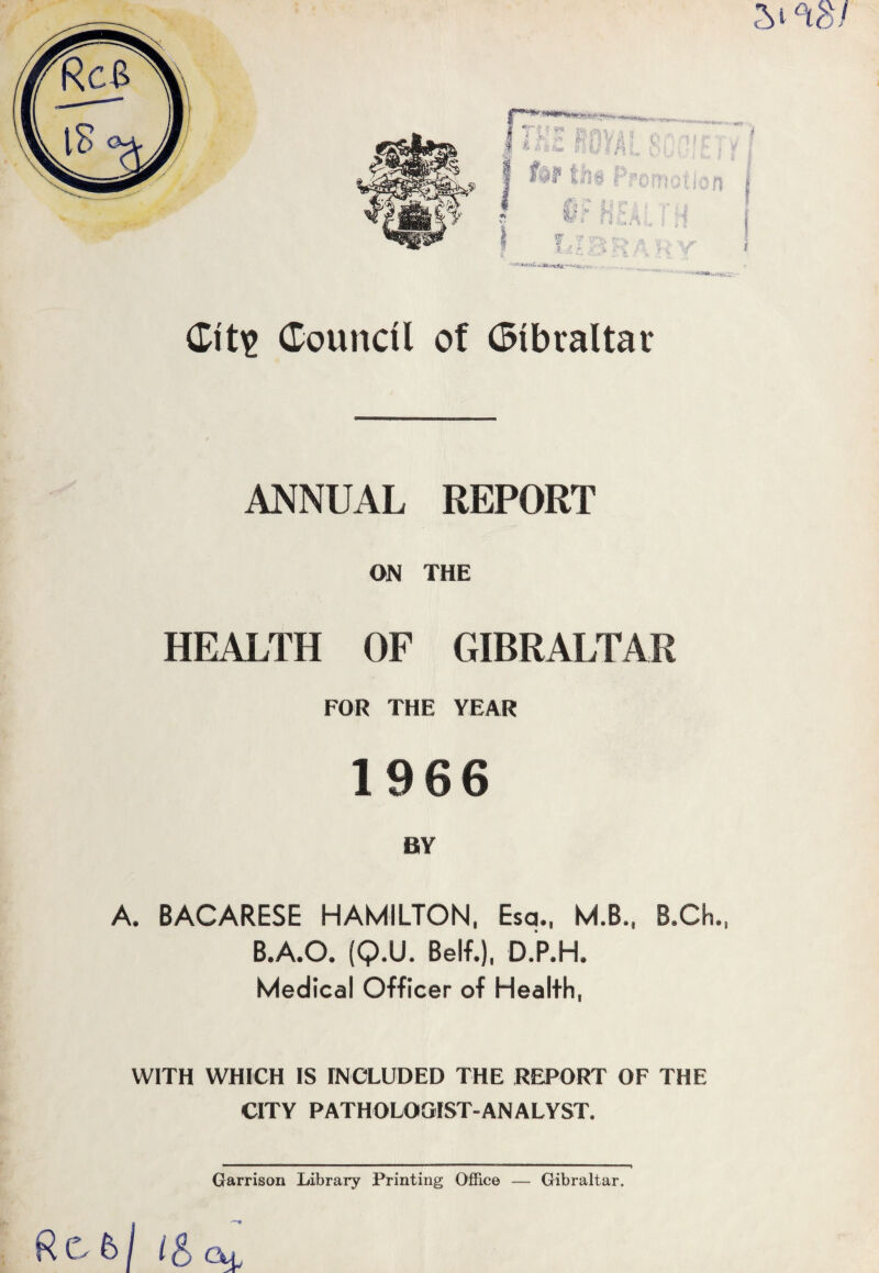 I-'W-J Gits Gouncil of Gibraltar ANNUAL REPORT ON THE HEALTH OF GIBRALTAR FOR THE YEAR 1966 BY A. 8ACARESE HAMILTON, Esq., M.B., B.Ch., B.A.O. (Q.U. Self.), D.P.H. Medical Officer of Health, WITH WHICH IS INCLUDED THE REPORT OF THE CITY PATHOLOGIST-ANALYST. Garrison Library Printing Office —- Gibraltar. Rcbj l&cu