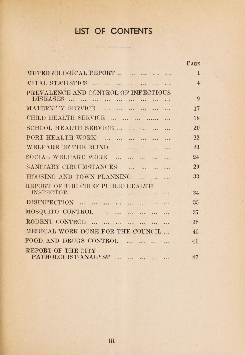 LIST OF CONTENTS METEOROLOGICAL REPORT. VITAL STATISTICS . ... PREVALENCE AND CONTROL OF INFECTIOUS DIJE1 «« •««j ««® »*• • • ® MATERNITY SERVICE ... ... ... ... ... ... CHILD HEALTH SERVICE ... ... ... SCHOOL HEALTH SERVICE ... . PORT HEALTH WORK ... .. WELFARE OF THE BLIND .. .. SOCIAL WELFARE WORK . ... .. SANITARY CIRCUMSTANCES .. HOUSING AND TOWN PLANNING . REPORT OF THE CHIEF PUBLIC HEALTH INSPECTOR .. ... ... DISINFECTION . ... ... ... ... ... ... MOSQUITO CONTROL ... .. .. RODENT CONTROL ... ... ... ... .. MEDICAL WORK DONE FOR THE COUNCIL ... FOOD AND DRUGS CONTROL ... . REPORT OF THE CITY PATHOLOGIST ANALYST ... ... ... ... ... Page 1 4 9 17 18 20 22 23 24 29 33 34 35 37 38 40 41 47 in