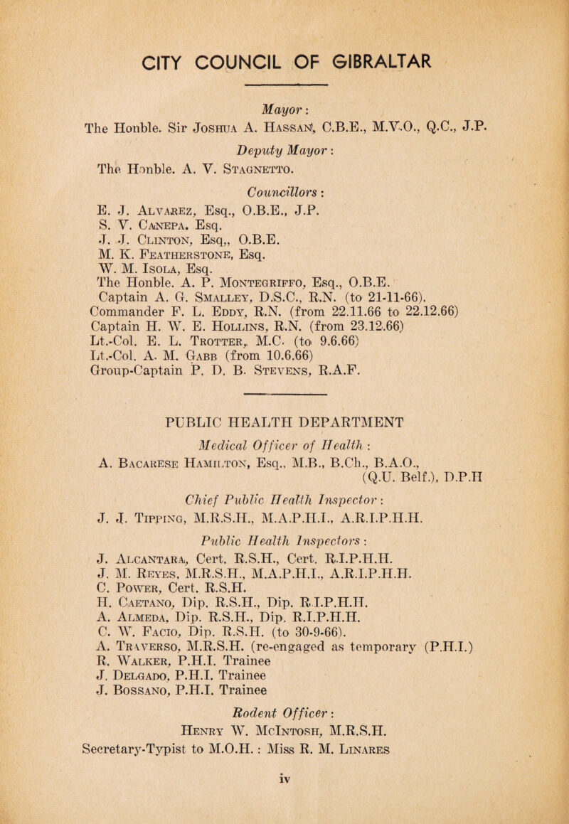 Mayor: The Honble. Sir Joshua A. Hassan!, C.B.E., M.V.O., Q.C., J.P. Deputy Mayor: The Honble. A. V. Stagnetto. Councillors: E. J. Alvarez, Esq., O.B.E., J.P. S. V. Canepa. Esq. J, J. Clinton, Esq,, O.B.E. M. K. Featherstone, Esq. W. M. Isola, Esq. The Honble. A. P. Montegriffo, Esq., O.B.E. Captain A. G. Smalley, DjS.C., R.N. (to 21-11-66). Commander F. L. Eddy, R.N. (from 22.11.66 to 22.12.66) Captain H. W. E. Hollins, R.N. (from 23.12.66) Lt.-Col. E. L. Trotter,. M.C. (to 9.6.66) Lt.-Col. A. M. Gabb (from 10.6.66) Group-Captain P. D. B. Stevens, R.A.F. PUBLIC HEALTH DEPARTMENT Medical Officer of Health : A. Bacarese Hamilton, Esq., M.B., B.Ch., B.A.O., (Q.U. Belf.), D.P.H Chief Public Health Inspector: J. J, Tipping, M.R.S.H., M.A.P.H.I., A.R.LP.IT.H. Public Health Inspectors : J. Alcantara, Cert. R.S.H., Cert. RJ.P.H.H. J. M. Reyes, M.R.S.H, M.A.P.H.I., A.R.I.P.H.H. C. Power, Cert. R.S.H. H. Caetano, Dip. R.S.H., Dip. R I.P.H.H. A. Almeda, Dip. R.S.H., Dip, R.I.P.H.H. C. W. Facio, Dip. R.S.H. (to 30-9-66). A. Trwerso, M.R.S.H. (re-engaged as temporary (P.H.I.) R. Walker, P.H.I. Trainee J, Delgado, P.H.I. Trainee J. Bossano, P.H.I. Trainee Rodent Officer: Henry W. McIntosh, M.R.S.H. Secretary-Typist to M.O.H.: Miss R. M. Linares