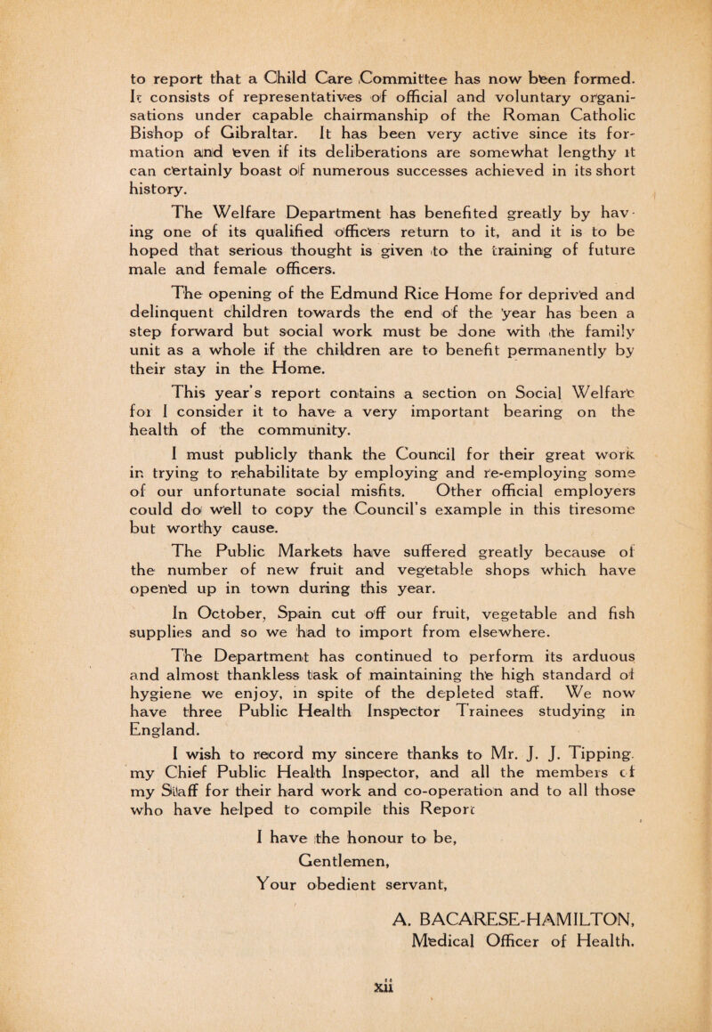 to report that a Child Care Committee has now bteen formed. Ic consists of representatives of official and voluntary organi¬ sations under capable chairmanship of the Roman Catholic Bishop of Gibraltar. It has been very active since its for¬ mation and even if its deliberations are somewhat lengthy it can certainly boast of numerous successes achieved in its short history. The Welfare Department has benefited greatly by hav ing one of its qualified officers return to it, and it is to be hoped that serious thought is given to the training of future male and female officers. The opening of the Edmund Rice Home for deprived and delinquent children towards the end of the ’year has been a step forward but social work must be done with -the family unit as a whole if the children are to benefit permanently by their stay in the Home. This year’s report contains a section on Social Welfare for I consider it to have a very important bearing on the health of the community. 1 must publicly thank the Council for their great work in trying to rehabilitate by employing and re-employing some of our unfortunate social misfits. Other official employers could do well to copy the Council’s example in this tiresome but worthy cause. The Public Markets have suffered greatly because of the number of new fruit and vegetable shops which have opened up in town during this year. In October, Spain cut off our fruit, vegetable and fish supplies and so we had to import from elsewhere. The Department has continued to perform its arduous and almost thankless task of maintaining the high standard of hygiene we enjoy, in spite of the depleted staff. We now have three Public Health Inspector Trainees studying in England. I wish to record my sincere thanks to Mr. J. J. Tipping, my Chief Public Health Inspector, and all the members ci my Silaff for their hard work and co-operation and to all those who have helped to compile this Report I have the honour to be, Gentlemen, Your obedient servant, A. BACARESE-HAMILTON, Medical Officer of Health.