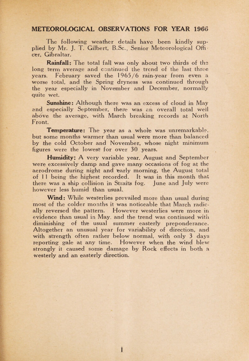 METEOROLOGICAL OBSERVATIONS FOR YEAR 1966 The following weather details have been kindly sup- plied by Mr. J. T. Gilbert, B.Sc., Senior Meteorological Ofh • e'er, Gibraltar. Rainfall: The total fall was only about two thirds of the long term average and continued the trend of the last three years. February saved the 1965/6 rain-year from even a worse total, and the Spring dryness was continued through the year especially in November and December, normally quite wet. Sunshine: Although there was an excess of cloud in May and especially September, there was an overall total well above the average, with March breaking records at North Front. Temperature: The year as a whole was unremarkable, but some months warmer than usual were more than balanced by the cold October and November, whose night minimum figures were the lowest for over 30 years. Humidity: A very variable year. August and September were excessively damp and gave many occasions o'f fog at the aerodrome during night and early morning, the August total of 1 1 being the highest recorded. It was in this month that there was a ship collision in Straits fog. June and July were however less humid than usual. Wind: While westerlies prevailed more than usual during most of the colder months it was noticeable that March radic¬ ally reversed tlhe pattern. Flowever westerlies were more in evidence than usual in May. and the trend was continued with diminishing of the usual summer easterly preponderance. Altogether an unusual year for variability of direction, and with strength often rather below normal, with only 3 days reporting gale at any time. However when the wind blew strongly it caused some damage by Rock effects in both a westerly and an easterly direction. I