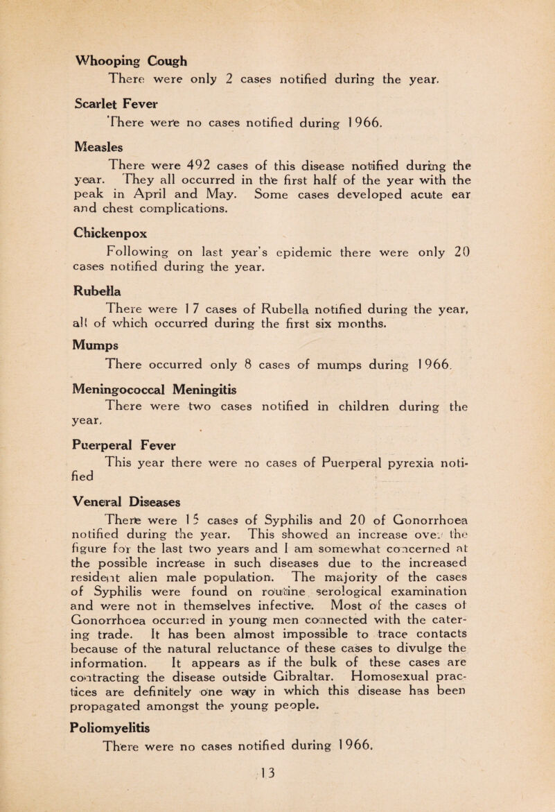 Whooping Cough There were only 2 cases notified during the year. Scarlet Fever There were no cases notified during 1 966. Measles There were 492 cases of this disease notified during the year. They all occurred in the first half of the year with the peak in April and May. Some cases developed acute ear and chest complications. Chicken pox Following on last year’s epidemic there were only 20 cases notified during the year. Rubella There were 1 7 cases of Rubella notified during the year, all of which occurred during the first six months. Mumps There occurred only 8 cases of mumps during 1 966. Meningococcal Meningitis There were two cases notified in children during the year. » Puerperal Fever This year there were no cases of Puerperal pyrexia noti» fied Veneral Diseases There were 1 5 cases of Syphilis and 20 of Gonorrhoea notified during the year. This showed an increase ovej the figure for the last two years and 1 am somewhat concerned aL the possible increase in such diseases due to the increased resident alien male population. The majority of the cases of Syphilis were found on routine serological examination and were not in themselves infective. Most of the cases ot Gonorrhoea occurred in young men connected with the cater¬ ing trade. It has been almost impossible to trace contacts because of the natural reluctance of these cases to divulge the information. It appears as if the bulk of these cases are contracting the disease outside Gibraltar. Homosexual prac¬ tices are definitely one wa<y in which this disease has been propagated amongst the young people. Poliomyelitis There were no cases notified during 1 966.