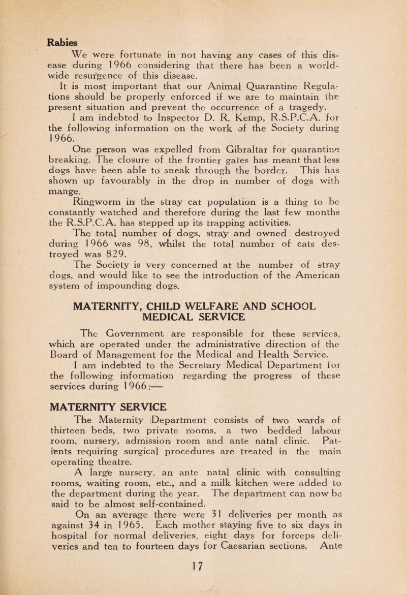 Rabies We were fortunate in not having any cases of this dis¬ ease during 1 966 considering that there has been a world¬ wide resurgence of this disease. It is most important that our Animal Quarantine Regula¬ tions should be properly enforced if we are to maintain the present situation and prevent the occurrence of a tragedy. I am indebted to Inspector D. R. Kemp, R.S.P.C.A. for the following information on the work of the Society during 1966. One person was expelled from Gibraltar for quarantine breaking. The closure of the frontier gates has meant that less dogs have been able to sneak through the border. This has shown up favourably in the drop in number of dogs with mange. Ringworm ini the stray cat population is a thing to be constantly watched and therefore during the last few months the R.S.P.C.A. has stepped up its trapping activities. The total number of dogs, stray and owned destroyed during 1966 was 98, whilst the total number of cats des¬ troyed was 829, The Society is very concerned at the number of stray dogs, and would like to see the introduction of the American system of impounding dogs. MATERNITY, CHILD WELFARE AND SCHOOL MEDICAL SERVICE The Government are responsible for these services, which are operated under the administrative direction of the Board of Management for the Medical and Health Service. I am indebted to the Secretary Medical Department for the following information regarding the progress of these services during 1966:— MATERNITY SERVICE The Maternity Department consists of two wajrds of thirteen beds, two private ilooms, a two bedded labour room, nursery, admission room and ante natal clinic. Pat¬ ients requiring surgical procedures are treated in the main operating theatre. A large nursery, an ante natal clinic with consulting rooms, waiting room, etc., and a milk kitchen were added to the department during the year. The department can now be said to be almost self-contained. On an average there were 31 deliveries per month as against 34 in 1965. Each mother staying five to six days in hospital for normal deliveries, eight days for forceps deli¬ veries and ten to fourteen days for Caesarian sections. Ante