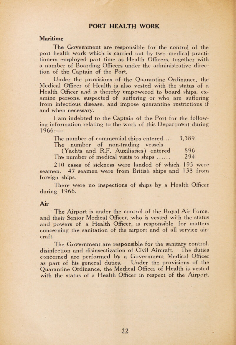 PORT HEALTH WORK Maritime The Government are responsible for the control of the port health work which is carried out by two medical practi¬ tioners employed part time as Health Officers, together with a number of Boarding Officers under the administrative direc¬ tion of the Captain of the Port. Under the provisions of the Quarantine Ordinance, the Medical Officer of Health is also vested with the status of a Health Officer and is thereby empowered to board ships, ex¬ amine persons, suspected of suffering or who are suffering from infectious disease, and impose quarantine restrictions if and when necessary. I am indebted to the Captain of the Port for the follow¬ ing information relating to the work of this Department during 1966:— The number of commercial ships entered ... 3,389 The number of non-trading vessels (Yachts and R.F. Auxiliaries) entered 896 The number of medical visits to ships. 294 210 cases of sickness were landed of which 195 were seamen. 47 seamen were from British ships and 138 from foreign ships. There were no inspections of ships by a Health Officer during 1 966. Air The Airport is under the control of the Royal Air Force, and their Senior Medical Officer, who is vested with the status and powers of a Health Officer, is responsible for matters concerning the sanitation of the airport and of all service air¬ craft. The Government are responsible for the sanitary control, disinfection and disinsectization of Civil Aircraft. The duties concerned are performed b’y a Government Medical Officer as part of his general duties. Under the provisions of the Quarantine Ordinance, the Medical Officer of Health is vested with the status of a Health Officer in respect of the Airport.
