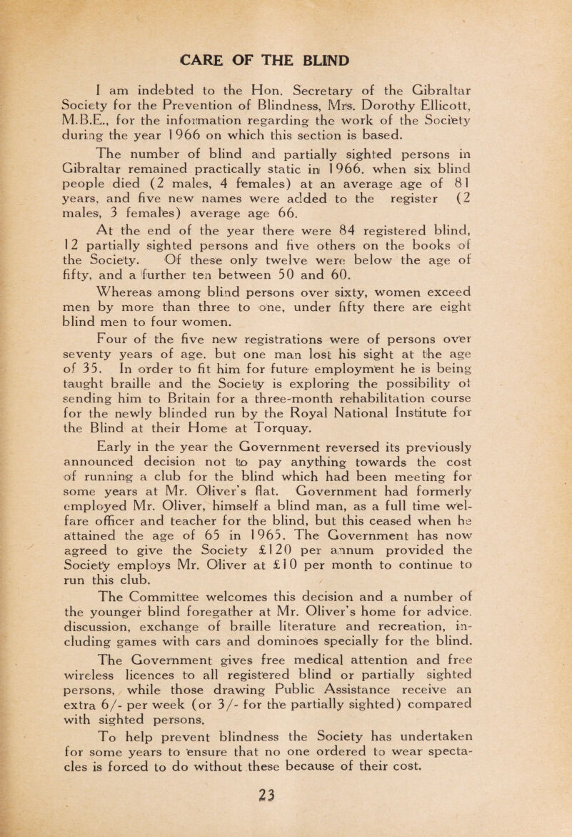 CARE OF THE BLIND I am indebted to the Hon. Secretary of the Gibraltar Society for the Prevention of Blindness, Mrs. Dorothy Ellicott, for the information regarding the work of the Societ}' during the year 1966 on which this section is based. The number of blind and partially sighted persons in Gibraltar remained practically static in 1 966. when six blind people died (2 males, 4 females) at an average age of 81 years, and five new names were added to the register (2 males, 3 females) average age 66. At the end of the year there were 84 registered blind, 1 2 partially sighted persons and five others on the books of the Society. Of these only twelve were below the age of fifty, and a further ten between 50 and 60. Whereas among blind persons over sixty, women exceed men by more than three to one, under fifty there are eight blind men to four women. Four of the five new registrations were of persons over seventy years of age. but one man lost his sight at the age of 35. In order to fit him for future employment he is being taught braille and the Society is exploring the possibility of sending him to Britain for a three-month rehabilitation course for the newly blinded run by the Royal National Institute for the Blind at their Home at Torquay. Early in the year the Government reversed its previously announced decision not tin pay anything towards the cost of running a club for the blind which had been meeting for some years at Mr. Oliver’s flat. Government had formerly employed Mr. Oliver, himself a blind man, as a full time wel¬ fare officer and teacher for the blind, but this ceased when he attained the age of 65 in 1965. The Government has now agreed to give the Society £120 per annum provided the Society employs Mr. Oliver at £ 1 0 per month to continue to run this club. The Committee welcomes this decision and a number of the younger blind foregather at Mr. Oliver’s home for advice, discussion, exchange of braille literature and recreation, in¬ cluding games with cars and dominoes specially for the blind. The Government gives free medical attention and free wireless licences to all registered blind or partially sighted persons, while those drawing Public Assistance receive an extra 6/- per week (or 3/- for the partially sighted) compared with sighted persons. To help prevent blindness the Society has undertaken for some years to ensure that no one ordered to wear specta¬ cles is forced to do without these because of their cost.