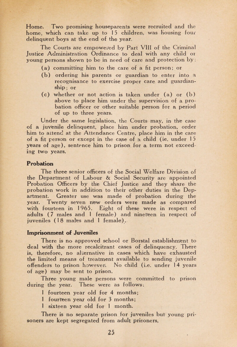 Home. Two promising houseparents were recruited and the home, which can take up to 1 5 children, was housing four delinquent boys at the end of the year. The Courts are empowered by Part VIII of the Criminal Justice Administration Ordinance to deal with any child or young persons shown to be in need of care and protection by: (a) committing him to the care of a fit person; or (b) ordering his parents or guardian to enter into a recognisance to exercise proper care and guardian¬ ship ; or (c) whether or not action is taken under (a) or (b) above to place him under the supervision of a pro¬ bation officer or other suitable person for a period of up to three years. Under the same legislation, the Courts may, in the case of a juvenile delinquent, place him under probation, order him to attend at the Attendance Centre, place him in the care of a fit person or except in the cajSe of a child (ie. under I 5 years of age), sentence him to prison for a term not exceed¬ ing two years. Probation The three senior officers of the Social Welfare Division of the Department of Labour & Social Security are appointed Probation Officers by the Chief Justice and they share the probation work in addition to their other duties in the Dep¬ artment. Greater use was made of probation during the year. Twenty seven new orders were made as compared with fourteen in 1965. Eight of these were in respect of adults (7 males and 1 female) and nineteen in respect of juveniles ( 1 8 males and 1 female). Imprisonment of Juveniles There is no approved school or Borstal establishment to deal with the more recalcitrant cases of delinquency. There is, therefore, no alternative in cases which haive exhausted the limited means of treatment available to sending juvenile offenders to prison hoWeverl No child (i.e. under 14 years of age) may be sent to prison. Three young male persons were committed to prison during the year. These were as follows: 1 fourteen year old for 4 months; 1 fourteen yea*r old for 3 months; 1 sixteen year old for 1 month. There is no separate prison for juveniles but young pri¬ soners are kept segregated from adult prisoners.