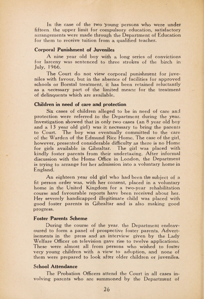 In the case of the two young persons who were under fifteen, the upper limit for compulsory education, satisfactory arrangements were made through the Department of Education for them to receive tuition from a qualified teacher. Corporal Punishment of Juveniles A nine year old boy with a long series of convictions for larceny was sentenced to three strokes of the birch in July, 1966. The Court do not view corporal punishment for juve¬ niles with favour, but in the absence of facilities for approved schools or Borstal treatment, it has been retained reluctantly as a necessary part of the limited means for the treatment of delinquents which are available. Children in need of care and protection Six cases of children alleged to be in need of care and protection were referred to the Department during the year. Investigation showed that in only two cases (an 8 year old boy and a 1 3 year old girl) was it necessary to bring the parents to Court. The boy was eventually committed to the care of the Warden o'f the Edmund Rice Home. The case of the girl, however, presented considerable difficulty as there is no Home for girls available in Gibraltar. The girl was placed with kindly foster parents from their undertaKing. After informal discussion with the Home Office in London, the Department is trying to arrange for her admission into a voluntary home in England. An eighteen year old girl who had been the subject of a fit person order was, with her consent, placed in a voluntary home in the United Kingdom for a two-year rehabilitation course and favourable reports have been received about her. Her severely handicapped illegitimate child was placed with good foster parents in Gibraltar and is also making good progress. Foster Parents Scheme During the course of the year, the Department endeav¬ oured to form a panel of prospective foster parents. Advert¬ isements in the press and an interview given by the Lady Welfare Officer on television gave rise to twelve applications. These were almost all from persons who wished to foster very young children with a view to adoption, and none of them were prepared to look after o Id er children or juveniles. School Attendance The Probation Officers attend the Court in all cases in¬ volving parents who are summoned by the Department of