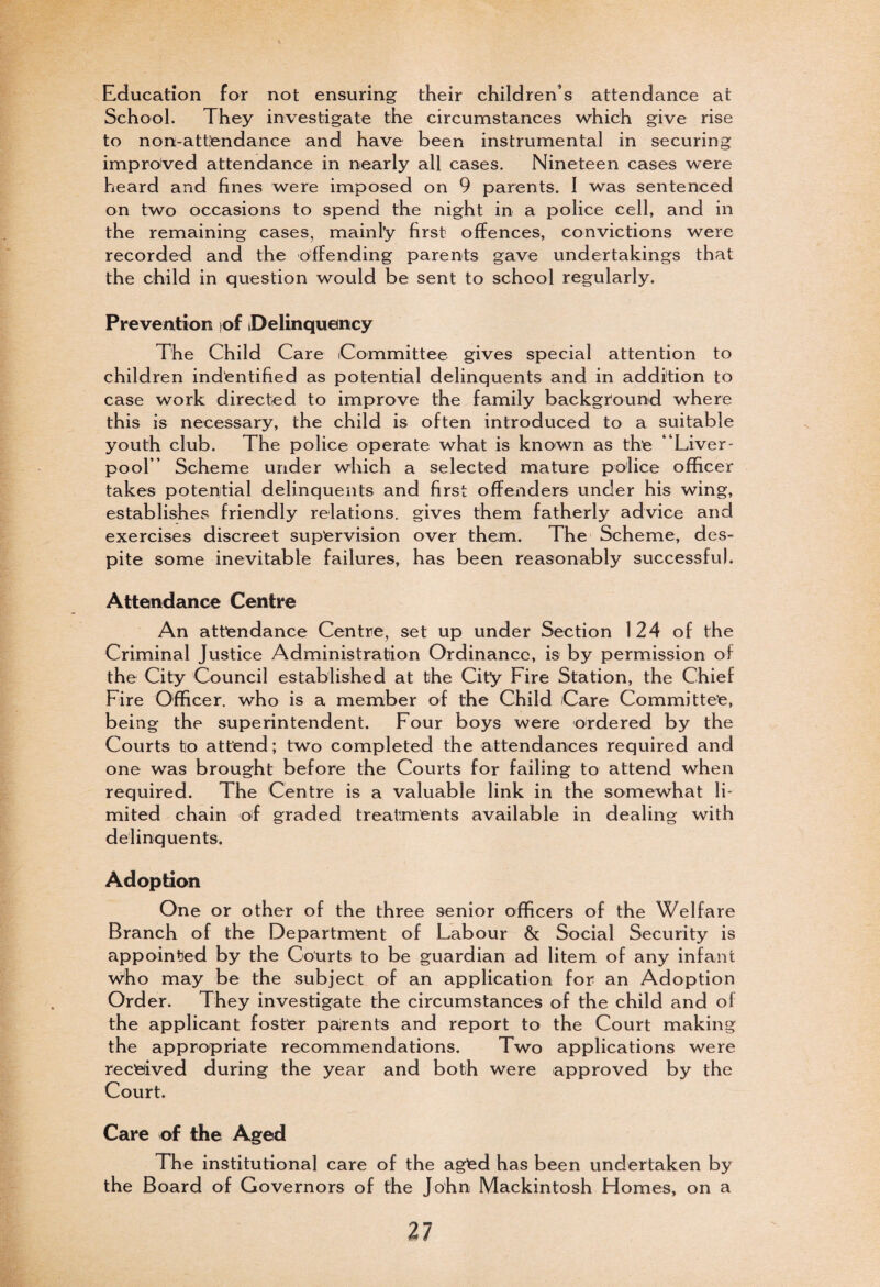 Education for not ensuring their children’s attendance at School. They investigate the circumstances which give rise to non-attendance and have been instrumental in securing improved attendance in nearly all cases. Nineteen cases were heard and fines were imposed on 9 parents. I was sentenced on two occasions to spend the night in a police cell, and in the remaining cases, mainly first offences, convictions were recorded and the offending parents gave undertakings that the child in question would be sent to school regularly. Prevention iof Delinquency The Child Care Committee gives special attention to children indentified as potential delinquents and in addition to case work directed to improve the family background where this is necessary, the child is often introduced to a suitable youth club. The police operate what is known as the “Liver¬ pool” Scheme under which a selected mature police officer takes potential delinquents and first offenders under his wing, establishes friendly relations, gives them fatherly advice and exercises discreet supervision over them. The Scheme, des¬ pite some inevitable failures, has been reasonably successful. Attendance Centre An attendance Centre, set up under Section 124 of the Criminal Justice Administration Ordinance, is by permission of the City Council established at the City Fire Station, the Chief Fire Officer, who is a member of the Child Care Committee, being the superintendent. Four boys were ordered by the Courts to attend; two completed the attendances required and one was brought before the Courts for failing to attend when required. The Centre is a valuable link in the somewhat li¬ mited chain of graded treatments available in dealing with delinquents. Adoption One or other of the three senior officers of the Welfare Branch of the Department of Labour & Social Security is appointed by the Courts to be guardian ad litem of any infant Who may be the subject of an application for an Adoption Order. They investigate the circumstances of the child and ol the applicant foster parents and report to the Court making the appropriate recommendations. Two applications were received during the year and both were approved by the Court. Care of the Aged The institutional care of the aged has been undertaken by the Board of Governors of the John Mackintosh Homes, on a