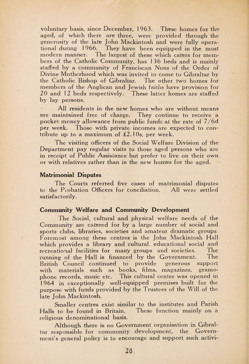 voluntary basis, since December, 1963. Thtese homes for the aged, of which there are three, were provided through the generosity of the late John Mackintosh and were fully opera¬ tional during 1966. They have been equipped in the most modern manner. The largest of these which caters for mem¬ bers of the Catholic Community, has 1 36 beds and is mainly staffed by a community of Franciscan Nuns of the Order of Divine Motherhood which was invited to come to Gibraltar by the Catholic Bishop of Gibraltar. The other two homes for members of the Anglican and Jewish faiths have provision for 20 and 12 beds respectively. These latter homes are staffed by lay persons. All residents in the new homes who are without means are maintained free of charge. They continue to receive a pocket money allowance from public funds at the rate of 7/6d per week. Those with private incomes are expected to con¬ tribute up to a maximum of £2.10s. per week. The visiting officers of the Social Welfare Division of the Department pay regular visits to those aged persons who are in receipt of Public Assistance but prefer to live on their own or with relatives rather than in the new homes for the aged. Matrimonial Disputes The Courts referred five cases of matrimonial disputes to the Probation Officers for conciliation. All were settled satisfactorily. Community Welfare and Community Development The Social, cultural and physical welfare needs of the Community are catered for by a large number of social and sports clubs, libraries, societies and amateur dramatic groups Foremost among these centres is the John Mackintosh Hall which provides a library and cultural, educational social and recreational facilities for many groups and societies. The running of the Hall is financed by the Government. The British Council continued to provide generous support with materials such as books, films, magazines, gramo- ph one records, music etc. This cultural centre was opened in 1964 in exceptionally well-equipped premises built for the purpose with funds provided by the Trustees of the Will of the latfe John Mackintosh. Smaller centres exist similar to the institutes and Parish Halls to be found in Britain. These function mainly on a religious denominational basis. Although there is no Government organisation in Gibral¬ tar responsible for community development, the Govern¬ ment’s general policy is to encourage and support such activi- 26