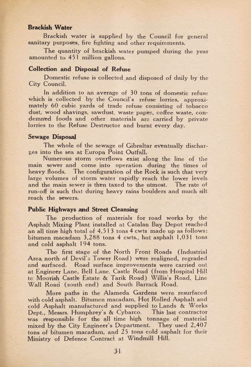 Brackish Water Brackish water is supplied b’y the Council for general sanitary purposes, fire fighting and other requirements. The quantity of brackish water pumped during the year amounted to 451 million gallons. Collection and Disposal of Refuse Domestic refuse is collected,and disposed of daily by the City Council. In addition to an average of 30 tons of domestic refuse which is collected by the Council’s refuse lorries, approxi¬ mately 60 cubic yards of trade refuse consisting of tobacco dust, wood shavings, sawdust, waste paper, coffee waste, con¬ demned foods and other materials are carried by private lorries to the Refuse Destructor and burnt every day. Sewage Disposal The whole of the sewage of Gibraltar eventually dischar¬ ges into the sea at Europa Point Outfall. Numerous storm overflows exist along the line of the main sewer and come into operation during the times of heavy floods. The configuration of the Rock is such that very large volumes of storm water rapidly reach the lower levels and the main sewer is then taxed to the utmost. The rate of run-off is such that during heavy rains boulders and much silt reach the sewers. Public Highways iajnd Street Cleansing The production of materials for road works by the Asphalt Mixing Plant installed at Catalan Bay Depot reached an all time high total of 4,5 1 3 tons 4 cwts made up as follows: bitumen macadam 3,288 tons 4 cwts., hot asphalt 1,031 tons and cold asphalt 1 94 tons. The first stage of the North Front Roads (Industrial Area, north of Devil’s Tower Road) wfere realigned, regraded and surfaced. Road surface improvements were carried out at Engineer Lane, Bell Lane. Castle Road (from Hospital Hill tc Moorish Castle Estate & Tarik Road) Willis’s Road, Line Wall Road (south end) and South Barrack Road. More paths in the Alameda Gardens were resurfaced with cold asphalt. Bitumen macadam, Hot Rolled Asphalt and cold Asphalt manufactured and supplied to Lands & Works Dept., Messrs. Humphrey’s & Cybarco. This last contractor was responsible for the all time high tonnage of material mixed b’y the City Engineer’s Department. They used 2,407 tons of bitumen macadam, and 25 tons cold asphalt for their Ministry of Defence Contract at Windmill Hill.