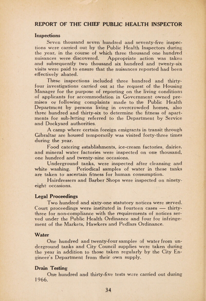 REPORT OF THE CHIEF PUBLIC HEALTH INSPECTOR Inspections Seven thousand seven hundred and seventy-five inspec¬ tions were carried out by the Public Health Inspectors during the year, in the course of which three thousand one hundred nuisances were discovered. Appropriate action was taken and subsequently two thousand six hundred and twenty-six visits were paid to ensure that the nuisances reported had been effectively abated. These inspections included three hundred and thirty- four investigations carried, out at the request of the Housing Manager for the purpose of reporting on the living conditions of applicants for accommodation in Government owned pre¬ mises or following complaints made to the Public Health Department by persons living in overcrowded homes, also three hundred and thirty-six to determine the fitness of apart¬ ments for sub-letting referred to the Department by Service and Dockyard authorities. A camp where certain foreign emigrants in transit through Gibraltar are housed temporarily was visited forty-three times during the year. Food catering establishments, ice-cream factories, dairies, and mineral water; factories were inspected on one thousand, one hundred and twenty-nine occasions. Underground tanks, were inspected after cleansing and white washing. Periodical samples of water in these tanks are taken to' ascertain fitness for human consumption. Hairdressers and Barber Shops were inspected on ninety- eight occasions. Legal Proceedings Two hundred and sixty-one statutory notices were served. Court proceedings were instituted in fourteen cases — thirty- three for non-compliance with the requirements of notices ser¬ ved under the Public Health Ordinance and four for infringe¬ ment of the Markets, Hawkers and Pedlars Ordinance. Water One hundred and twenty-four samples of water from un¬ derground tanks and City Council supplies were taken during the year in addition to those taken regularly by the City En¬ gineer’s Department from their own supply. Drain Testing One hundred and thirty-five tests were carried out during 1966.