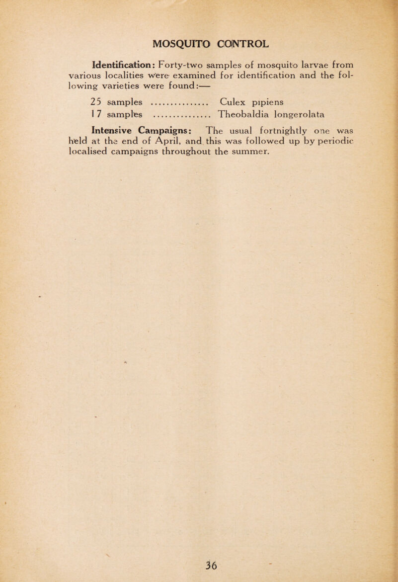 MOSQUITO CONTROL Identification: Forty-two samples of mosquito larvae from various localities were examined for identification and the fol¬ lowing varieties were found:— 25 samples . Culex pipiens 1 7 samples . Theobaldia longerolata Intensive Campaigns: The usual fortnightly one was held at the end of April, and this was followed up by periodic localised campaigns throughout the summer.