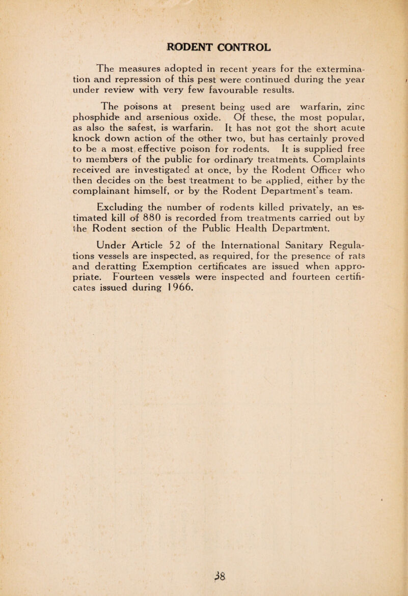 RODENT CONTROL The measures adopted in recent years for the extermina¬ tion and repression of this pest were continued during the year under review with very few favourable results. The poisons at present being used are warfarin, zinc phosphide and arsenious oxide. Of these, the most popular, as also the safest, is warfarin. It has not got the short acute knock down action olf the other two, but has certainly proved to be a most effective poison for rodents. It is supplied free to members of the public for ordinary treatmehts. Complaints received are investigated at once, by the Rodent Officer who then decides on the best treatment to be applied, either by the complainant himself, or by the Rodent Department s team. Excluding the number of rodents killed privately, an es¬ timated kill cf 880 is recorded from treatments carried out by the Rodent section of the Public Health Department. Under Article 52 of the International Sanitary Regula¬ tions vessels are inspected, as required, for the presence of rats and deratting Exemption certificates are issued when appro¬ priate. Fourteen vessels were inspected and fourteen certifi¬ cates issued during 1 966. r*8