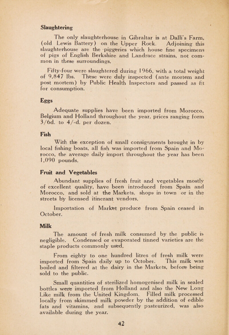 Slaughtering The only slaughterhouse in Gibraltar is at Dalli’s Farm, (old L ,ewis Battery) on the Upper Ro'ck. Adjoining this slaughterhouse are the piggeries which house fine specimens of pigs of English Berkshire and Landrace strains, not com¬ mon in these surroundings. Fifty-four were slaughtered during 1 966, with a total weight of 9,847 lbs. These were duly inspected (ante mortem and post mortem) by Public Health Inspectors and passed as fit for consumption. Eggs Adequate supplies have been imported from Morocco, Belgium and Holland throughout the year, prices ranging form 3/6d. to 4/-d. per dozen. Fish With the exception of small consignments brought in by local fishing boats, all fish was imported from Spain and Mo¬ rocco, the average daily import throughout the year has been 1,090 pounds. Fruit and Vegetables Abundant supplies of fresh fruit and vegetables mostly of excellent quality, have been introduced from Spain and Morocco, and sold at the Markets, shops in town or in the streets by licensed itinerant vendors. Importation of Market produce from Spain ceased in October. Milk The amount of fresh milk consumed by the public is negligible. Condensed or evaporated tinned varieties are the staple products commonly used. From eighty to one hundred litres of fresh milk were imported from Spain daily up to October. This milk was boiled and filtered at the dairy in the Markets, before being sold to the public. Small quantities of sterilized homogenised milk in sealed bottles were imported from Holland and also the New Long Like milk from the United Kingdom. Lilled milk processed locally from skimmed milk powder by the addition of edible fats and vitamins, and subsequently pasteurized, was also available during the year.