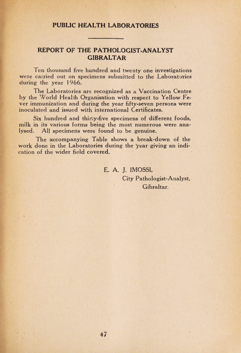PUBLIC HEALTH LABORATORIES REPORT OF THE PATHOLOGIST-ANALYST GIBRALTAR Ten thousand five hundred and twenty one investigations were carried out on specimens submitted to the Laboratories during the year 1966. The Laboratories are recognized as a Vaccination Centre by the World Healuh Organisation with respect to Yellow Fe¬ ver immunization and during the year fifty-seven persons were inoculated and issued with international Certificates. Six hundred and thirty-five specimens of different foods, milk in its various forms being the most numerous were ana¬ lysed. All specimens were found to be genuine. The accompanying Table shows a break-down of the work done in the Laboratories during the ’year giving an indi¬ cation of the wider field covered. E. A. J. IMOSSI, City Pathologist-Analyst, Gibraltar.