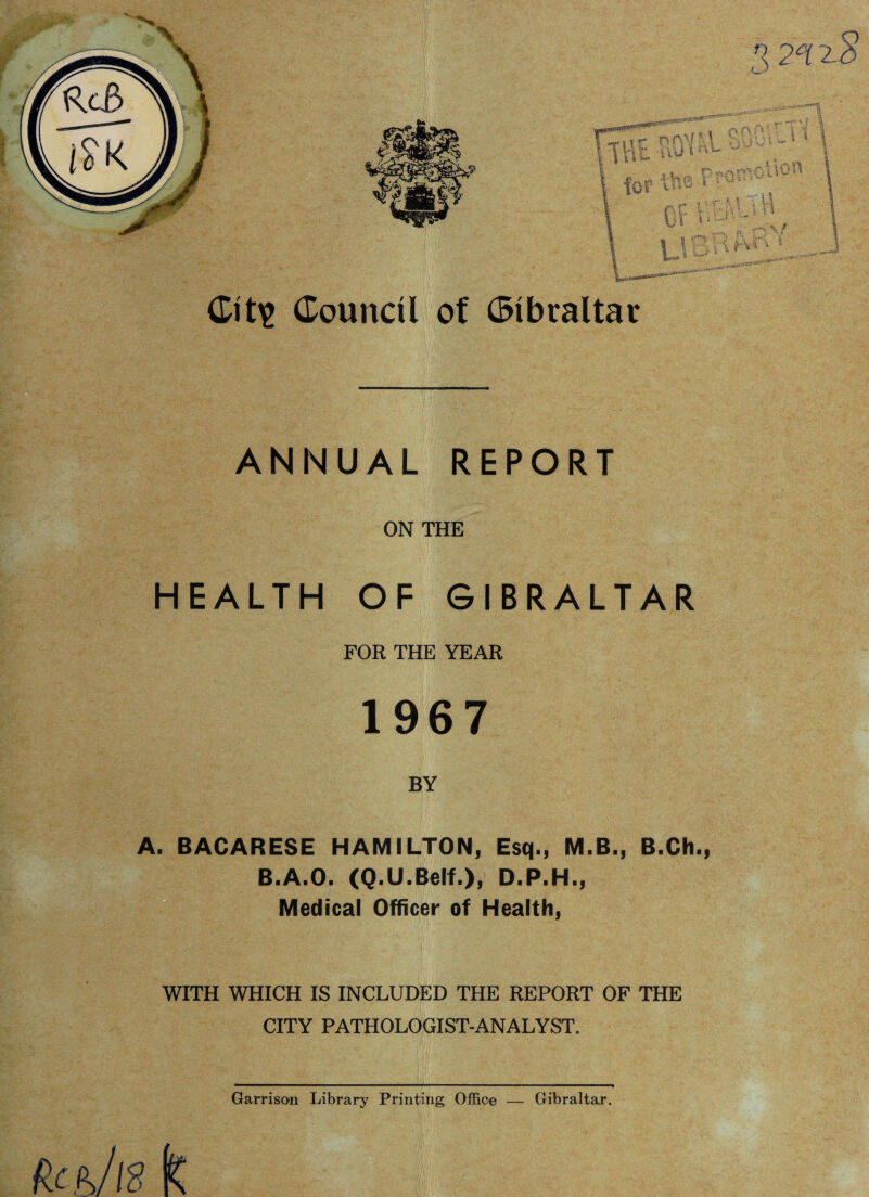 «u-, Ptc Of lli* 1 * Council of Gibraltar ANNUAL REPORT ON THE HEALTH OF GIBRALTAR FOR THE YEAR 1967 BY BACARESE HAMILTON, Esq., M.B., B.Ch., B.A.O. (Q.U.Belf.), D.P.H., Medical Officer of Health, T WITH WHICH IS INCLUDED THE REPORT OF THE CITY PATHOLOGIST-ANALYST. fl 2°i 2$ ! \ \ * 'py i 5 Garrison Library Printing Office — Gibraltar.