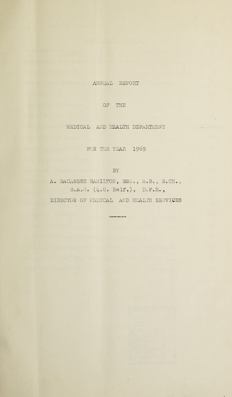 AIM UAL REPORT OF THE MEDICAL AND HEALTH DEPARTMENT FOR 'HIE YEAR 1969 BY Ac BAGaRESE HAMILTON, ESQ.0? m«Bm B.CH, BoAoOc (LU. BeLf.), DoP.Ii. , DIRECTOR OF MEDICAL AND HEALTH SERVICES