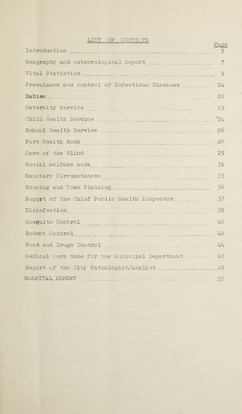 LIST OF CONTENTS Page Introduction . 3 Geography and meteorological Report. . .... 7 Vital Statistics . ... 9 Prevalance and control of Infectious Diseases ..... . 14 Rabies _ _ . 22 Maternity Service 23 Child Health Service ___ '24 School Health Service . ..„.. . 2b Port Health Work 28 Care of the Blind 29 Social Welfare Work 31 Sanitary Circumstances 33 Housing and Town Planning ._.... 3b Report of the Chief Public Health Inspector 37 Disinfection 39 Mosquito Control 40 Rodent Control_ _ .. ...... . 42 Food and Drugs Control 44 Medical Work done for the Municipal Department . 48 Report of the City Pathologist/Analyst __ .49 HOSPITAL REPORT 55