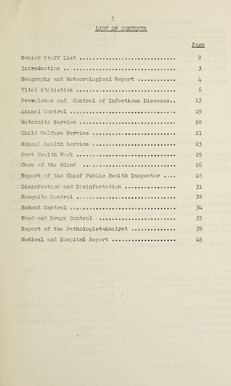 LIST OP CONTENTS 40<>00'* V><>**6 0 • # O ©OC»9###» O©OO##OC0© Senior Staff List Introduction .„. Geography and Meteorological Report o.*»* \ ital S ^atistics ...... oo#«®....o...c.®.c..<*..o. Prevalence and Control of Infectious Diseases. Animal Cortrol Maternity Service . ... Child Welfare Service ^, School Health Service Port Heal th Work .s.oo»u.9..o.c».o*..«.<> Care or the Blind «.c»c. a...... ...... Report of the Chief Public Health Inspector Disinfection and Disinfestation 0.0...00.. Mo s oui to Control .coo^oe.cp.avo.#****.?.. Rodent Con ^rol oo.r..n®.....*o». Pood' and Drugs Control Report of the Pathologist-Analyst Medical- and Hospital Report .. • • ft O • • • U 4> • O • <J • C> «•’ » J r ♦ <# 9 • d i» ft • ft • » • • JO 0 • • 3 • 0 • » 0 + 4 ft « f ft 0 • 6 uses.« 13 • 0 0 c 0 0 19 • ft 9 0*0 20 * • e • 0 * 21 23 • e 0 • • 0 23 » • • 9 • ♦ 26 I* O U <* 9 28 • OOOO# 31 ft C. ft <i !• t 32 ft ft ft • C O 34 .» r #*90 33 0 0 0 u *> v 39 + #»••• 43