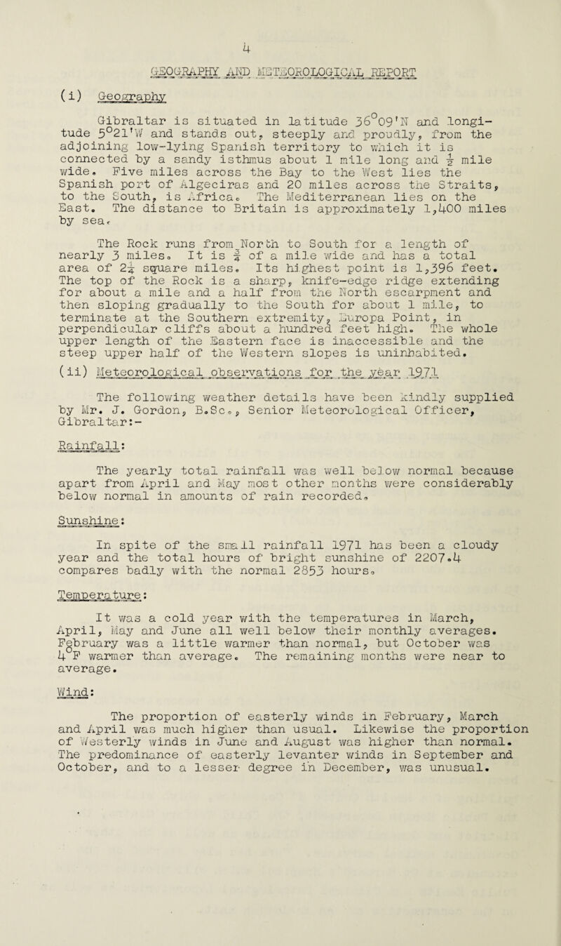 GEOGRAPHY AND ME TEOROLOGICAL REPORT (i) Geography Gibraltar is situated in latitude 36°09fN and longi¬ tude 5°21fW and stands out* steeply and proudly, from the adjoining low-lying Spanish territory to which it is connected by a sandy isthmus about 1 mile long and J mile wide. Five miles across the Bay to the West lies the Spanish port of Algeciras and 20 miles across the Straits, to the South, is Africao The Mediterranean lies on the East, The distance to Britain is approximately 1,400 miles by sear The Rock runs from North to South for a length of nearly 3 miles* It is § of a mile wide and has a total area of 2i square miles* Its highest point is 1,396 feet. The top of the Rock is a sharp, knife-edge ridge extending for about a mile and a half from the North escarpment and then sloping gradually to the South for about 1 mile, to terminate at the Southern extremity, Europa Point, in perpendicular cliffs about a hundred feet high. The whole upper length of the Eastern face is inaccessible and the steep upper half of the Western slopes is uninhabited. (ii) Meteorological _o_bservatiqns for the year 19JA The following weather details have been kindly supplied by Mr. J. Gordon, BoSc*, Senior Meteorological Officer, Gibraltar:- Rainfall; The yearly total rainfall was well below normal because apart from April and May most other months were considerably below normal in amounts of rain recorded* Sunshine; In spite of the small rainfall 1971 has been a cloudy year and the total hours of bright sunshine of 2207*4 compares badly with the normal 2853 hours* It was a cold year with the temperatures in March, April, May and June all well below their monthly averages. February was a little warmer than normal, but October was 4 F warmer than average* The remaining months were near to average. Wind; The proportion of easterly winds in February, March and April was much higher than usual. Likewise the proportion of Westerly winds in June and August was higher than normal. The predominance of easterly levanter winds in September and October, and to a lesser degree in December, was unusual.