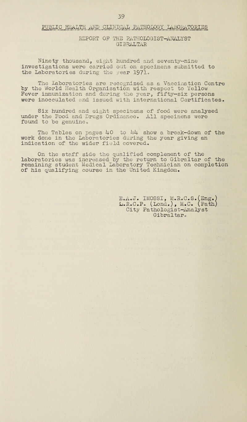 PUBLIC HEALTH AND CLINICAL PATHOLOGY LABORATORIES REPORT OP THE PATHOLOGIST-ANALYST GIBRALTAR Ninety thousand, eight hundred and seventy-nine investigations were carried out on specimens submitted to the Laboratories during the year 1971* The Laboratories are recognized as a Vaccination Centre by the World Health Organisation with respect to Yellow Fever immunization and during the year, fifty-six persons were inocculated and issued with international Certificates. Six hundred and eight specimens of food were analysed under the Pood and Drugs Ordinance. All specimens were found to be genuine. The Tables on pages 40 to 44 show a break-down of the work done in the Laboratories during the year giving an indication of the wider field covered. On the staff side the qualified complement of the laboratories was increased by the return to Gibraltar of the remaining student Medical Laboratory Technician on completion of his qualifying course in the United Kingdom. L.R.C.P. (Lond.), M.C. (path City Pathologist-Analyst Gibraltar.