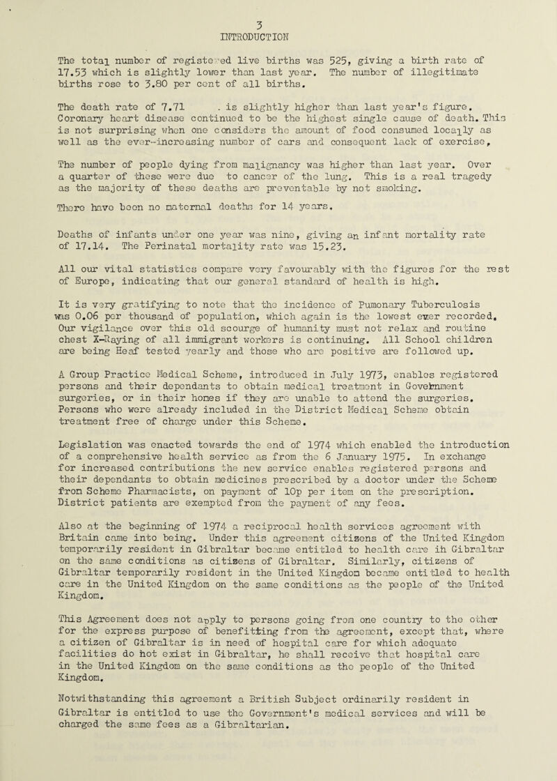 INTRODUCTION The total number of registered live births was 525, giving a birth rate of 17.53 which is slightly lower than last year. The number of illegitimate births rose to 3.80 per cent of all births. The death rate of 7.71 .is slightly higher than last year's figure. Coronary heart disease continued to be the highest single cause of death. This is not surprising when one cconsiders the amount of food consumed locally as well as the ever--increasing number of cars and consequent lack of exercise. The number of people dying from malignancy was higher than last year. Over a quarter of these were duo to cancer of the lung. This is a real tragedy as the majority of these deaths are preventable by not smoking. There have boon no maternal deaths for 14 years. Deaths of infants under one year was nine, giving an infant mortality rate of 17.14. The Perinatal mortality rate was 15.23. All our vital statistics compare very favourably with the figures for the rest of Europe, indicating that our general standard of health is high. It is very gratifying to note that the incidence of Pumonary Tuberculosis was 0.06 per thousand of population, which again is the lowest ev:er recorded. Our vigilance over this old scourge of humanity must not relax and routine chest X-Raying of all immigrant workers is continuing. All School children ore being Heaf tested yearly and those who are positive are followed up. A Group Practice Medical Scheme, introduced in July 1973, enables registered persons and their dependants to obtain medical treatment in Government surgeries, or in their hones if they are unable to attend the surgeries. Persons who were already included in the District Medical Scheme obtain treatment free of charge under this Scheme. Legislation was enacted towards the end of 1974 which enabled the introduction of a comprehensive health service as from the 6 January 1975. In exchange for increased contributions the new service enables registered persons and their dependants to obtain medicines prescribed by a doctor under the Scheme from Scheme Pharmacists, on payment of lOp per item on the prescription. District patients are exempted from the payment of any fees. Also at the beginning of 1974 a reciprocal health services agreement with Britain came into being. Under this agreement citizens of the United Kingdom temporarily resident in Gibraltar became entitled to health care ih Gibraltar on the same conditions as citizens of Gibraltar. Similarly, citizens of Gibraltar temporarily resident in the United Kingdom became entitled to health care in the United Kingdom on the same conditions as the people of the United Kingdom. This Agreement does not a-oply to persons going from one country to the other for the express purpose of benefitting from the agreement, except that, where a citizen of Gibraltar is in need of hospital care for which adequate facilities do hot exist in Gibraltar, he shall receive that hospital care in the United Kingdom on the same conditions as the people of the United Kingdom. Notwithstanding this agreement a British Subject ordinarily resident in Gibraltar is entitled to use the Government's medical services and will be charged the same fees as a Gibraltarian.