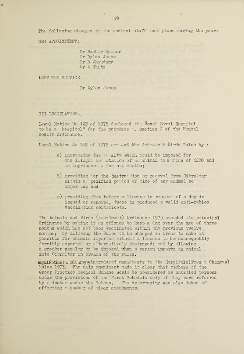 The following changes in the nodical staff took place during the year: NSW APPOINTMENT: Dr Bashir Qaisar Dr Dylan Jones Dr D Ohoudary Br A T.Fhite LEFT TEE SERVICE Dr Dylan Jones III LEGISLATION,. Legal Notice No 12;5 of 1975 declared f j Royal Naval Hospital to be a hospital51 for the purposes Section 2 of the Mental Health Ordinance. Legal Notice No 145 of 1975 ame .aed the Animals & Birds Rules by : a) increasing the nr alty which could be imposed for the illegal iiw rtaticn of an animal to a f ine of £200 and to inprisono- j for six months; b) providing por the destnn cion or removal from Gibraltar within a specified peMod of time of any animal so import^a; and c) providing that before a licence in respect of a dog is issued or renewed, there is produced a valid anti-rabies vaccination certificate. The Animals and Birds (Amendment) Ordinance 1975 amended the principal Ordinance by making it an offence to keep a dog over the age of three months which has not been vaccinated within the previous twelve months; by allowing the Rules to be changed in order to make it possible for animals imported without a licence to be subsequehtly forcibly exported or alternatively destroyed; and by allowing a greater penalty to be imposed when a person imports an animal into Gibraltar in breach of the rules. IegalNotLceho l64oST1975introduced amendments to the Hospitals (Fees & Charges) Rules 1973. The main amendment made it clear that members of the Group Practice Medical Scheme would be considered as entitled persons under the provisions of the Tirst Schedule only if they were referred by a doctor under the Scheme. The op x)rtunity was also taken of effecting a number of minor amendments, :