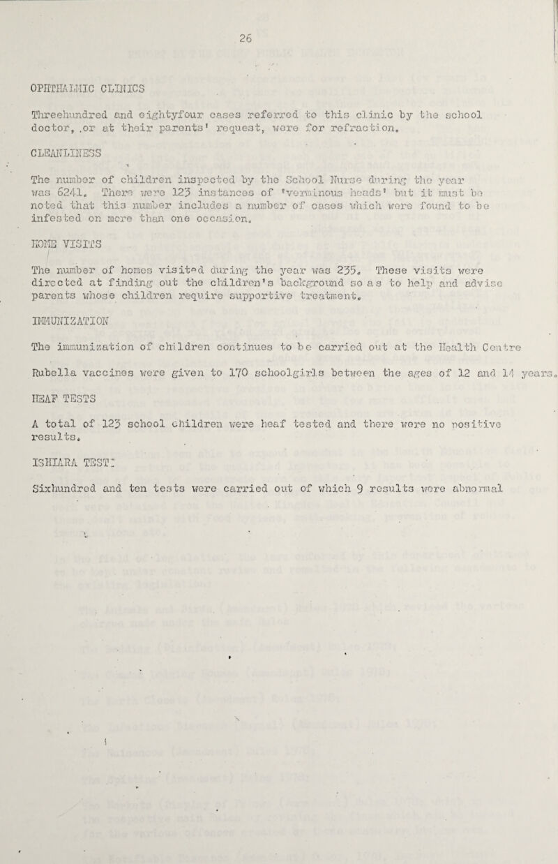 OPHTHALMIC CLINICS Threehundred and eightyfour cases referred to this clinic by the school doctor,.or at their parents' request, wore for refraction. CLEANLINESS The number of children inspected by the School Nurse during was 6241. There were 3.23 instances of 'verminous heads' but noted that this number includes a number of cases which were infested on more than one occasion. the year it must bo found to be HOME VISITS The number of homes visited during the year was 235„ These visits were directed at finding out the children's background so as to help and advise parents whose children require supportive treatment* IMMUNIZATION The immunization of children continues to be carried out at the Health Centre Rubella vaccines were given to 170 schoolgirls between the ages of 3.2 and 14 years HEAP TESTS A total of 123 school children were heaf tested and there wore no -positive results* ISHIARA TEST! Sixhundrod and ten tests were carried out of which 9 results were abnormal r