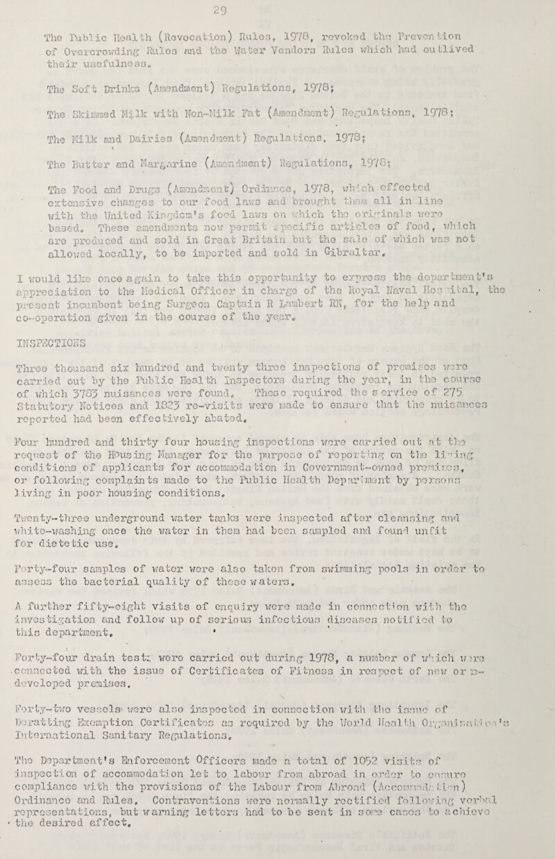 Tho Public Health (Revocation) Rules, 1978, revoked the Prevention of Overcrowding Rules and tho Water Vendors Rules which had outlived the ir uso fu In o a o . The The Soft Drinks Skimmed HiIk (Amendment) Regulations, 1978; with Non-Milk Fat (Amendment) Regulations 1973; The Milk and Dairie The Butter and Marg o (Amendment) Regulations, 1978; urine (Amendment) Regulations, 1973; The Food and Drags (Amendment) Ordireice, 1978, which effected extensive changes to our food laws and brought them all in line with the United Kingdom's food laws on which tho original wore bod, which v ~ ~-w - based. These amendments now permit specific articles of f are produced and sold in Great Britain but the sale of which was not allowed locally, to bo imported and sold in Gibraltar. I would like once again to take this opportunity to appreciation to the Medical Officer in charge of the present incumbent being Surgeon Captain R Lambert RN co--operation given in the course of the year. express the deportment’s Royal Naval Hospital, tho , for tho help and INSPECTIONS Three thousand six hundred and twenty three inspections of premises were carried out by the Public Health Inspectors during the year, in the course of which 3785 nuisances were found. These required the service of 275 Statutory Notices and 1823 re-visits were made to ensure that the nuisances reported had been effectively abated. Four hundred and thirty four housing inspections were carried out at tho request of the Housing Manager for the purpose of reporting on the lining conditions of applicants for accommodation in Government-owned premises, or following complaints made to the Public Health Department by persons living in poor housing conditions. Twenty-three underground water tanks were inspected after cleansing and white-washing once the water in them had been sampled and found unfit for dietetic use. Forty-four samples of water were also taken from swimming pools in order to assess the bacterial quality of these waters. A further fifty-eight visits of enquiry were made investigation and follow up of serious infectious this department. • in connection with tho diseases notified to % Forty-four drain test:, wore carried out during 1973, a number of which Wire • connected with the issue of Certificates of Fitness in respect of new or re¬ developed premises. Forty-two vessels were also inspected in connection with tho issue of Herat ting Exemption Certificates as required by tho Uorld Health Organisai Rw International Sanitary Regulations. Tho Department's Enforcement Officers made a total of 1052 visits of inspection of accommodation let to labour from abroad in order to ensure compliance with the provisions of the Labour from Abroad (Accomnodatien) Ordinance and Rules. Contraventions were normally rectified following verbal representations, but waiming letters had to be sent in some cases to achieve ' the desired affect.