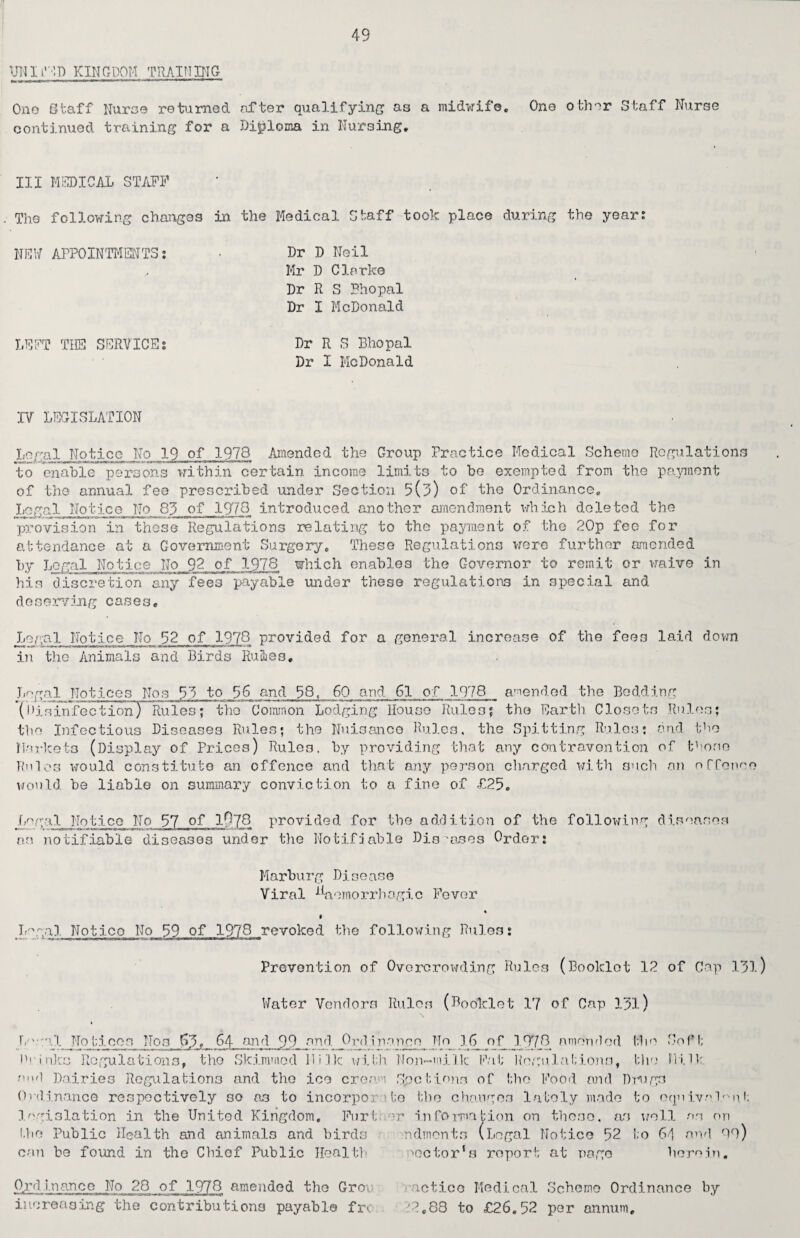 UNlfED KINGDOM TRAINING- Ono Staff Nurse returned after qualifying as a midwife. One other Staff Nurse continued training for a Diploma in Nursing. Ill MEDICAL STAFF . The following changes in the Medical Staff took place during the year: NEW APPOINTMENTS: ■ Dr D Neil , Mr D Clarke Dr R S Bhopal Dr I McDonald LEFT THE SERVICE: Dr R S Bhopal Dr I McDonald IV LEGISLATION Legal Notice No 19 of 1978 Amended the Group Practice Medical Scheme Regulations to enable persons within certain income limits to be exempted from the payment of the annual fee prescribed under Section 9(9) of the Ordinance. Legal Notice No 89 of 1970 introduced another amendment which deleted the px-ovision in these Regulations relating to the payment of the 20p fee for attendance at a Government Surgery. These Regulations were further amended by Legal Notice No 92 of 197.8 which enables the Governor to remit or waive in his discretion any fees payable under these regulations in special and deserving cases. Legal Notice No 52 of 1978 provided for a general increase of the fees laid down in the Animals and Birds Rules, Legal Notices Nos 59 to 56 and 58, 60 and 61 of 1978 amended the Bedding (Disinfection) Rules; the Common Lodging House Rules; the Earth Closets Rules; the Infectious Diseases Rules; the Nuisance Rules, the Spitting Rules; and the Markets (Display of Prices) Rules, by providing that any contravention of those Rules would constitute an offence and that any person charged with such an offence would he liable on summary conviction to a fine of £25. Legal Notice No 57 °P lft7Q provided for the addition of the following diseases as notifiable diseases under the Notifiable Disposes Order: Marburg Disease Viral haemorrhagic Fever f Lggal Notice No 59 of 1978 revoked the following Rules: Prevention of Overcrowding Rules (Booklet 12 of Cap 191) Water Vendors Rules (Booklet 17 of Cap 191) Legal Notices Nos 64 end 99 and Ordinance No 16 of 197*9 amended fSio Sof t Drinks Regulations, the Skimmed Milk with Non-milk Fat Regulations, the lii.it end Dairies Regulations and the ice cream Spotions of the Food and Drugs Ordinance respectively so as to incorporate the changes lately made to equivalent legislation in the United Kingdom. Furt or information on these, as well as on the Public Health and animals and birds ndments (Legal Notice 52 to 64 and OO) can be found in the Chiof Public Health pGctor‘s roport at page herein. Ordinance No 28 of 1978 amended the Groi notice Medical Scheme Ordinance by increasing the contributions payable fre '2.88 to £26.52 per annum.