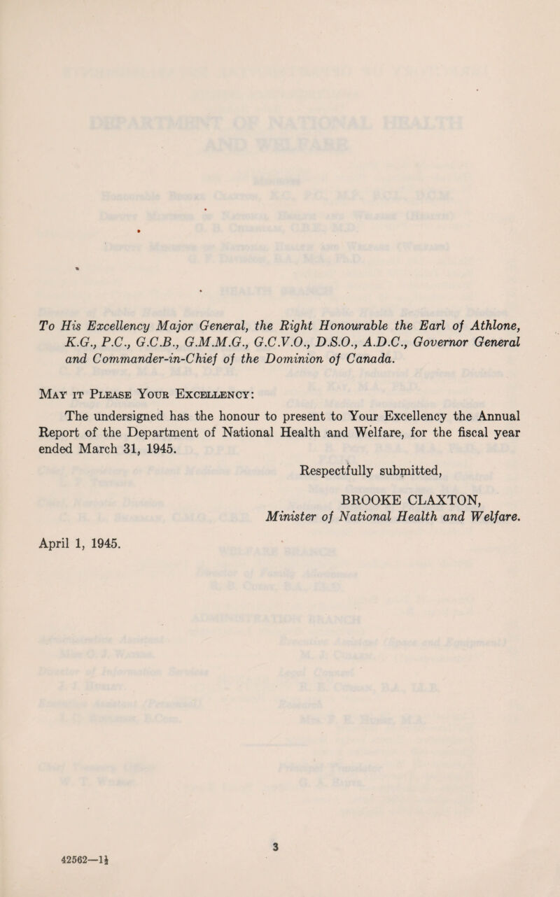 To His Excellency Major General, the Right Honourable the Earl of Athlone, K.G., P.C., G.C.B., G.M.M.G., G.C.V.O., D.S.O., A.D.C., Governor General and Commander-in-Chief of the Dominion of Canada. May it Please Your Excellency: The undersigned has the honour to present to Your Excellency the Annual Report of the Department of National Health and Welfare, for the fiscal year ended March 31, 1945. Respectfully submitted, BROOKE CLAXTON, Minister of National Health and Welfare. April 1, 1945. 42562—li