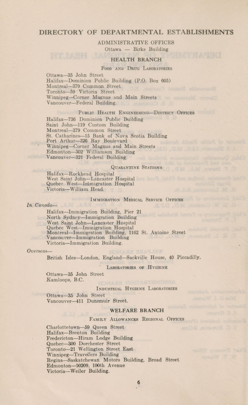 DIRECTORY OF DEPARTMENTAL ESTABLISHMENTS ADMINISTRATIVE OFFICES Ottawa — Birks Building HEALTH BRANCH Food and Drug Laboratories Ottawa—35 John Street Halifax—Dominion Public Building (P.0. Box 605) Montreal—379 Common Street Toronto—59 Victoria Street Winnipeg—Corner Magnus and Main Streets Vancouver—Federal Building. Public Health Engineering—District Offices Halifax—736 Dominion Public Building Saint John—119 Custom Building Montreal—379 Common Street St. Catharines—15 Bank of Nova Scotia Building Port Arthur—326 Ray Boulevard Winnipeg—Corner Magnus and Main Streets Edmonton—302 Williamson Building Vancouver—321 Federal Building. Quarantine Stations Halifax—Rockhead Hospital West Saint John—Lancaster Hospital Quebec West—Immigration Hospital Victoria—William Head. In. Canada— Immigration Medical Service Offices Halifax—Immigration Building, Pier 21 North Sydney—Immigration Building West Saint John—Lancaster Hospital Quebec West—Immigration Hospital Montreal—Immigration Building, 1162 St. Antoine Street Vancouver—Immigration Building Victoria—Immigration Building. Overseas— British Isles—'London, England—Sackville House, 40 Piccadilly. Laboratories of Hygiene Ottawa—35 John Street Kamloops, B.C. Industrial Hygiene Laboratories Ottawa—35 John Street Vancouver—411 Dunsmuir Street. WELFARE BRANCH Family Allowances Regional Offices Charlottetown—59 Queen Street Halifax—Brenton Building Fredericton—Hiram Lodge Building Quebec—300 Dorchester Street Toronto—21 Wellington Street East Winnipeg—Travellers Building Regina—Saskatchewan Motors Building, Broad Street Edmonton—10209. 100th Avenue Vietoria—Weiler Building.