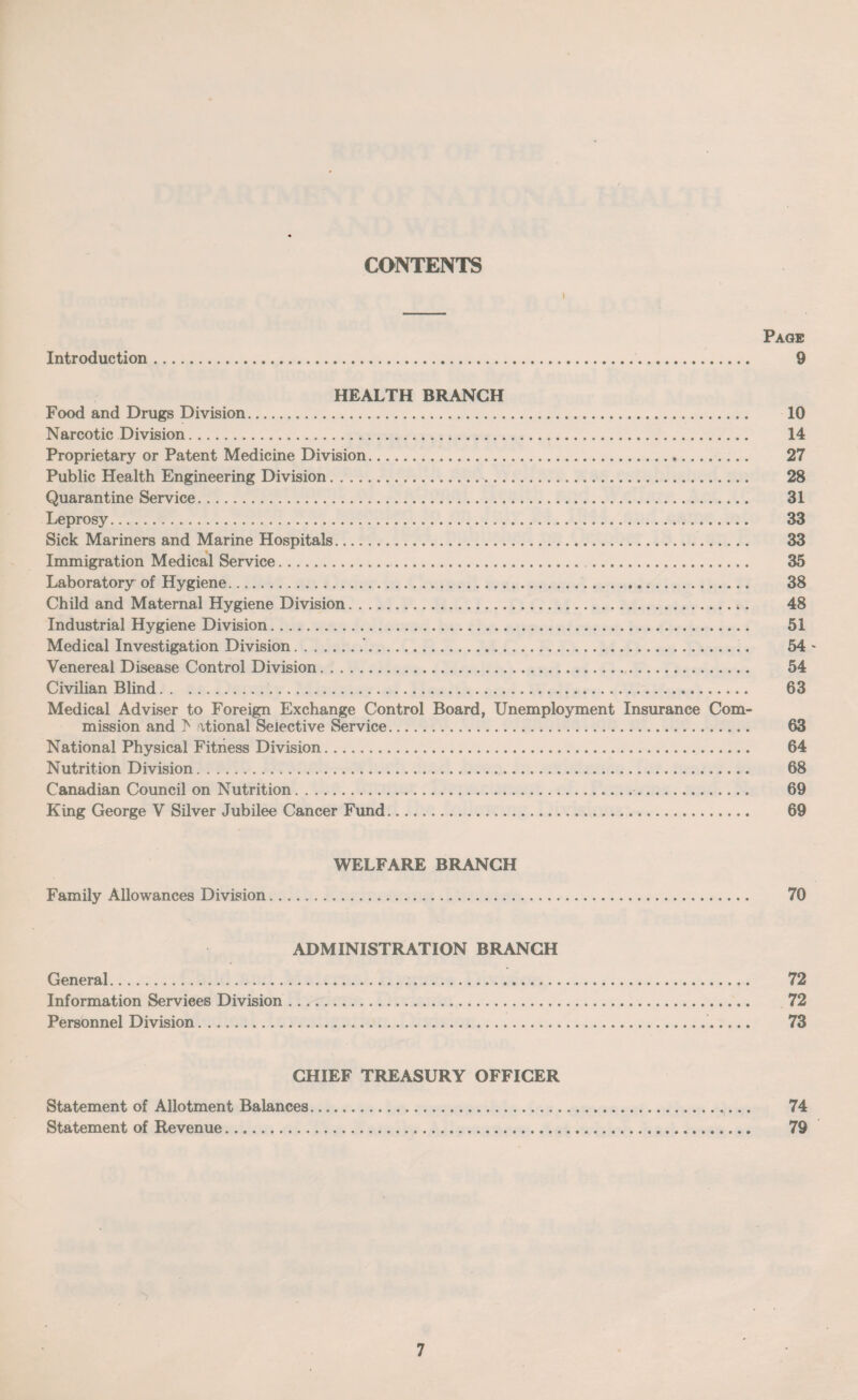 CONTENTS i Page Introduction. 9 HEALTH BRANCH Food and Drugs Division. 10 Narcotic Division. 14 Proprietary or Patent Medicine Division. 27 Public Health Engineering Division. 28 Quarantine Service. 31 Leprosy. 33 Sick Mariners and Marine Hospitals. 33 Immigration Medical Service. 35 Laboratory of Hygiene. 38 Child and Maternal Hygiene Division. 48 Industrial Hygiene Division. 51 Medical Investigation Division.'. 54 ~ Venereal Disease Control Division. 54 Civilian Blind. 63 Medical Adviser to Foreign Exchange Control Board, Unemployment Insurance Com¬ mission and > ational Selective Service. 63 National Physical Fitness Division. 64 Nutrition Division. 68 Canadian Council on Nutrition. 69 King George V Silver Jubilee Cancer Fund. 69 WELFARE BRANCH Family Allowances Division. 70 ADMINISTRATION BRANCH General. 72 Information Services Division. 72 Personnel Division. 73 CHIEF TREASURY OFFICER Statement of Allotment Balances. 74 Statement of Revenue. 79