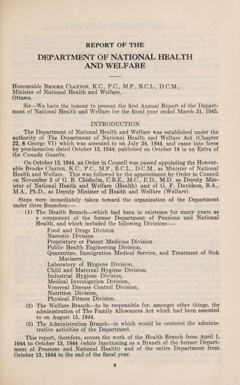 REPORT OF THE DEPARTMENT OF NATIONAL HEALTH AND WELFARE Honourable Brooke Claxton, K.C., P.C., M.P., B.C.L., D.C.M., Minister of National Health and Welfare, Ottawa. Sir—We have the honour to present the first Annual Report of the Depart¬ ment of National Health and Welfare for the fiscal year ended March 31, 1945. INTRODUCTION The Department of National Health and Welfare was established under the authority of The Department of National Health and Welfare Act (Chapter 22, 8 George VI) which was assented to on July 24, 1944, and came into force by proclamation dated October 13, 1944, published on October 18 in an Extra of the Canada Gazette. On October 13, 1944, an Order in Council was passed appointing the Honour¬ able Brooke Claxton, K.C., P.C., M.P., B.C.L., D.C.M., as Minister of National Health and Welfare. This was followed by the appointment by Order in Council on November 3 of G. B. Chisholm, C.B.E., M.C., E.D., M.D. as Deputy Min¬ ister of National Health and Welfare (Health) and of G. F. Davidson, B.A., M.A., Ph.D., as Deputy Minister of Health and Welfare (Welfare). Steps were immediately taken toward the organization of the Department under three Branches:— (1) The Health Branch—which had been in existence for many years as a component of the former Department of Pensions and National Health, and which included the following Divisions:— Food and Drugs Division Narcotic Division Proprietary or Patent Medicine Division Public Health Engineering Division, Quarantine, Immigration Medical Service, and Treatment of Sick Mariners, Laboratory of Hygiene Division, Child and Maternal Hygiene Division, Industrial Hygiene Division, Medical Investigation Division, Venereal Disease Control Division, Nutrition Division, Physical Fitness Division. (2) The Welfare Branch—to be responsible for, amongst other things, the administration of The Family Allowances Act which had been assented to on August 15, 1944. (3) The Administration Branch—in which would be centered the adminis¬ trative activities of the Department. This report, therefore, covers the work of the Health Branch from April 1, 1944 to October 13, 1944 (while functioning as a Branch of the former Depart¬ ment of Pensions and National Health) and of the entire Department from October 13, 1944 to the end of the fiscal year.