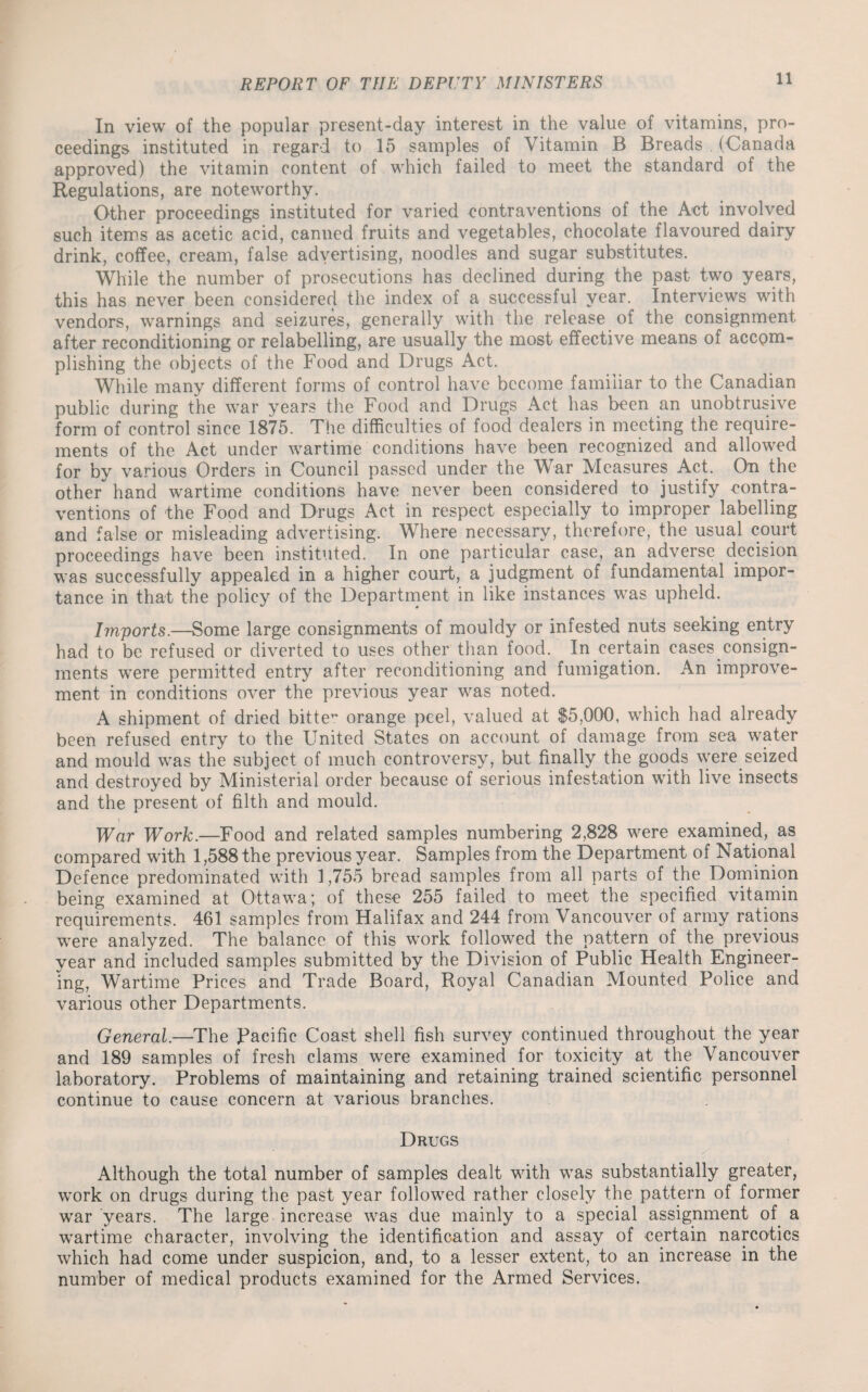 In view of the popular present-day interest in the value of vitamins, pro¬ ceedings instituted in regard to 15 samples of Vitamin B Breads . (Canada approved) the vitamin content of which failed to meet the standard of the Regulations, are noteworthy. Other proceedings instituted for varied contraventions of the Act involved such items as acetic acid, canned fruits and vegetables, chocolate flavoured dairy drink, coffee, cream, false advertising, noodles and sugar substitutes. While the number of prosecutions has declined during the past two years, this has never been considered the index of a successful year. Interviews with vendors, warnings and seizures, generally with the release of the consignment after reconditioning or relabelling, are usually the most effective means of accom¬ plishing the objects of the Food and Drugs Act. While many different forms of control have become familiar to the Canadian public during the war years the Food and Drugs Act has been an unobtrusive form of control since 1875. The difficulties of food dealers in meeting the require¬ ments of the Act under wartime conditions have been recognized and allowed for by various Orders in Council passed under the War Measures Act. On the other hand wartime conditions have never been considered to justify contra¬ ventions of the Food and Drugs Act in respect especially to improper labelling and false or misleading advertising. Where necessary, therefore, the usual court proceedings have been instituted. In one particular case, an adverse decision was successfully appealed in a higher court, a judgment of fundamental impor¬ tance in that the policy of the Department in like instances was upheld. Imports.—Some large consignments of mouldy or infested nuts seeking entry had to be refused or diverted to uses other than food. In .certain cases consign¬ ments were permitted entry after reconditioning and fumigation. An improve¬ ment in conditions over the previous year was noted. A shipment of dried bitte* orange peel, valued at $5,000, which had already been refused entry to the United States on account of damage from sea water and mould was the subject of much controversy, but finally the goods were seized and destroyed by Ministerial order because of serious infestation with live insects and the present of filth and mould. War Work.—Food and related samples numbering 2,828 were examined, as compared with 1,588 the previous year. Samples from the Department of National Defence predominated with 1,755 bread samples from all parts of the Dominion being examined at Ottawa; of these 255 failed to meet the specified vitamin requirements. 461 samples from Halifax and 244 from Vancouver of army rations were analyzed. The balance of this work followed the pattern of the previous year and included samples submitted by the Division of Public Health Engineer¬ ing, Wartime Prices and Trade Board, Royal Canadian Mounted Police and various other Departments. General.—The Pacific Coast shell fish survey continued throughout the year and 189 samples of fresh clams were examined for toxicity at the Vancouver laboratory. Problems of maintaining and retaining trained scientific personnel continue to cause concern at various branches. Drugs Although the total number of samples dealt with was substantially greater, work on drugs during the past year followed rather closely the pattern of former war years. The large increase was due mainly to a special assignment of a wartime character, involving the identification and assay of certain narcotics which had come under suspicion, and, to a lesser extent, to an increase in the number of medical products examined for the Armed Services.