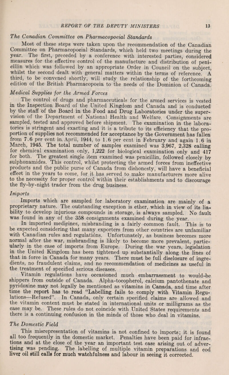 The Canadian Committee on Pharmacopoeial Standards Most of these steps were taken upon the recommendation of the Canadian Committee on Pharmacopoeial Standards, which held two meetings during the year. The first, preceded by a conference with interested parties, considered measures for the effective control of the manufacture and distribution of peni¬ cillin which was followed by an appropriate Order in Council on the subject, whilst the second dealt with general matters within the terms of reference. A third, to be convened shortly, will study the relationship of the forthcoming edition of the British Pharmacopoeia to the needs of the Dominion of Canada. Medical Supplies for the Armed Forces The control of drugs and pharmaceuticals for the armed services is vested in the Inspection Board of the United Kingdom and Canada and is conducted by the staff of the Board in the Food and Drug Laboratories under the super¬ vision of the Department of National Health and Welfare. Consignments are sampled, tested and approved before shipment. The examination in the labora¬ tories is stringent and exacting and it is a tribute to its efficiency that the pro¬ portion of supplies not recommended for acceptance by the Government has fallen from 7.6 per cent in, April, 1944, to 1.6 per cent in February and again 1.6 in March, 1945. The total number of samples examined was 3,967, 2,328 calling for chemical examination only, 1,222 for biological examination only and 417 for both. The greatest single item examined was penicillin, followed closely by sulphonamides. This control, whilst protecting the armed forces from ineffective products and the public purse of Canada from dishonesty, will have a beneficial effect in the years to come, for it has served to make manufacturers more alive to the necessity for proper control within their establishments and to discourage the fly-by-night trader from the drug business. Imports Imports which are sampled for laboratory examination are mainly of a proprietary nature. The outstanding exception is ether, which in view of its lia¬ bility to develop injurious compounds in storage, is always sampled. No fault was found in any of the 358 consignments examined during the year. In imported medicines, misbranding is a fairly common fault. This is to be expected considering that many exporters from other countries are unfamiliar with Canadian rules and regulations. Unfortunately, as business becomes more normal after the war, misbranding is likely to become more prevalent, partic¬ ularly in the case of imports from Europe. During the war years, legislation in the United Kingdom has been tightened up substantially along the lines of that in force in Canada for many years. There must be full disclosure of ingre¬ dients, no fraudulent claims, and no recommendation of medicines as useful in the treatment of specified serious diseases. Vitamin regulations have occasioned much embarrassment to would-be shippers from outside of Canada. Alpha-tocopherol, calcium pantothenate and pyridoxine may not legally be mentioned as vitamins in Canada, and time after time the report has to read “Labelling fails to comply with Vitamin Regu¬ lations—Refused”. In Canada, only certain specified claims are allowed and the vitamin content must be stated in international units or milligrams, as the case may be. These rules do not coincide with United States requirements and there is a continuing confusion in the minds of those who deal in vitamins. The Domestic Field This misrepresentation of vitamins is not confined to imports; it is found all too frequently in the domestic market. Penalties have been paid for infrac¬ tions and at the close of the year an important test case arising out of adver¬ tising was pending. The labelling of multiple vitamin preparations and cod liver oil still calls for much watchfulness and labour in seeing it corrected.