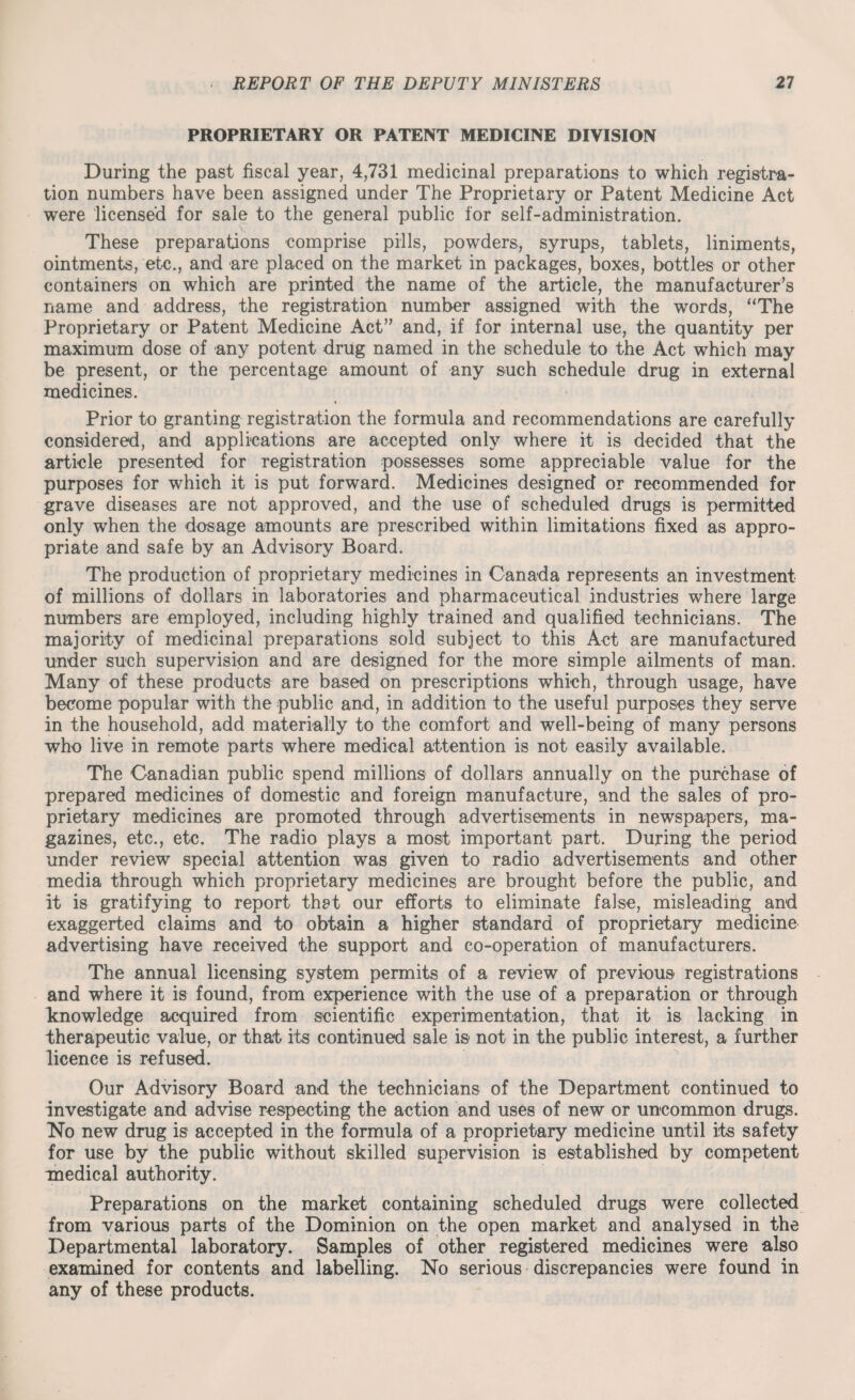 PROPRIETARY OR PATENT MEDICINE DIVISION During the past fiscal year, 4,731 medicinal preparations to which registra¬ tion numbers have been assigned under The Proprietary or Patent Medicine Act were licensed for sale to the general public for self-administration. These preparations comprise pills, powders, syrups, tablets, liniments, ointments, etc., and are placed on the market in packages, boxes, bottles or other containers on which are printed the name of the article, the manufacturer's name and address, the registration number assigned with the words, “The Proprietary or Patent Medicine Act” and, if for internal use, the quantity per maximum dose of any potent drug named in the schedule to the Act which may be present, or the percentage amount of any such schedule drug in external medicines. Prior to granting registration the formula and recommendations are carefully considered, and applications are accepted only where it is decided that the article presented for registration possesses some appreciable value for the purposes for which it is put forward. Medicines designed or recommended for grave diseases are not approved, and the use of scheduled drugs is permitted only when the dosage amounts are prescribed within limitations fixed as appro¬ priate and safe by an Advisory Board. The production of proprietary medicines in Canada represents an investment of millions of dollars in laboratories and pharmaceutical industries where large numbers are employed, including highly trained and qualified technicians. The majority of medicinal preparations sold subject to this Act are manufactured under such supervision and are designed for the more simple ailments of man. Many of these products are based on prescriptions which, through usage, have become popular with the public and, in addition to the useful purposes they serve in the household, add materially to the comfort and well-being of many persons who live in remote parts where medical attention is not easily available. The Canadian public spend millions of dollars annually on the purchase of prepared medicines of domestic and foreign manufacture, and the sales of pro¬ prietary medicines are promoted through advertisements in newspapers, ma¬ gazines, etc., etc. The radio plays a most important part. During the period under review special attention was given to radio advertisements and other media through which proprietary medicines are brought before the public, and it is gratifying to report that our efforts to eliminate false, misleading and exaggerted claims and to obtain a higher standard of proprietary medicine advertising have received the support and co-operation of manufacturers. The annual licensing system permits of a review of previous registrations and where it is found, from experience with the use of a preparation or through knowledge acquired from scientific experimentation, that it is lacking in therapeutic value, or that its continued sale is not in the public interest, a further licence is refused. Our Advisory Board and the technicians of the Department continued to investigate and advise respecting the action and uses of new or uncommon drugs. No new drug is accepted in the formula of a proprietary medicine until its safety for use by the public without skilled supervision is established by competent medical authority. Preparations on the market containing scheduled drugs were collected from various parts of the Dominion on the open market and analysed in the Departmental laboratory. Samples of other registered medicines were also examined for contents and labelling. No serious discrepancies were found in any of these products.