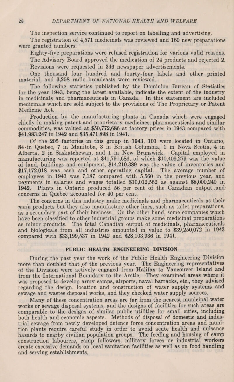 The inspection service continued to report on labelling and advertising. The registration of 4,571 medicinals was reviewed and 160 new preparations were granted numbers. Eighty-five preparations were refused registration for various valid reasons. The Advisory Board approved the medication of 24 products and rejected 2. Revisions were requested in 346 newspaper advertisements. One thousand four hundred and fourty-four labels and other printed material, and 3,258 radio broadcasts were reviewed. The following statistics published by the Dominion Bureau of Statistics for the year 1943, being the latest available, indicate the extent of the industry in medicinals and pharmaceuticals in Canada. In this statement are included medicinals which are sold subject to the provisions of The Proprietary or Patent Medicine Act. Production by the manufacturing plants in Canada which were engaged chiefly in making patent and proprietary medicines, pharmaceuticals and similar commodities, was valued at $50,772,686 at factory prices in 1943 compared with $41,983,247 in 1942 and $35,471,898 in 1941. Of the 205 factories in this group in 1943, 103 were located in Ontario, 84»in Quebec, 7 in Manitoba, 3 in British Columbia, 1 in Nova Scotia, 4 in Alberta, 2 in Saskatchewan, and 1 in New Brunswick. Capital employed in manufacturing was reported at $41,791,686, of which $10,409,279 was the value of land, buildings and equipment, $14,210,389 was the value of inventories and $17,172,018 was cash and other operating capital. The average number of employees in 1943 was 7,187 compared with 5,560 in the previous year, and payments in salaries and wages totalled $10,012,562 as against $8,000,240 in 1942, Plants in Ontario produced 56 per cent of the Canadian output .and* concerns in Quebec accounted for 40 per cent. The concerns in this industry make medicinals and pharmaceuticals as their main products but they also manufacture other lines, such as toilet preparations, as a secondary part of their business. On the other hand, some companies which have been classified to other industrial groups make some medicinal preparations as minor products. The total Canadian output of medicinals, pharmaceuticals and biologicals from all industries amounted in value to $39,250,072 in 1943 compared with $33,199,537 in 1942 and $28,103,936 in 1941. PUBLIC HEALTH ENGINEERING DIVISION During the past year the work of the Public Health Engineering Division more than doubled that of the previous year. The Engineering representatives of the Division were actively engaged from Halifax to Vancouver Island and from the International Boundary to the Arctic. They examined areas where it was proposed to develop army camps, airports, naval barracks, etc., they advised regarding the design, location and construction of water supply systems and sewage and wastes disposal works, and they checked water supply sources. Many of these concentration areas are far from the nearest municipal water works or sewage disposal systems, and the designs of facilities for such areas are comparable to the designs of similar public utilities for small cities, including both health and economic aspects. Methods of disposal of domestic and indus¬ trial sewage from newly developed defence force concentration areas and muni¬ tion plants require careful study in order to avoid acute health and nuisance hazards to nearby civilian population groups. The feeding and housing of camp construction labourers, camp followers, military forces or industrial workers create excessive demands on local sanitation facilities as well as on food handling and serving establishments.