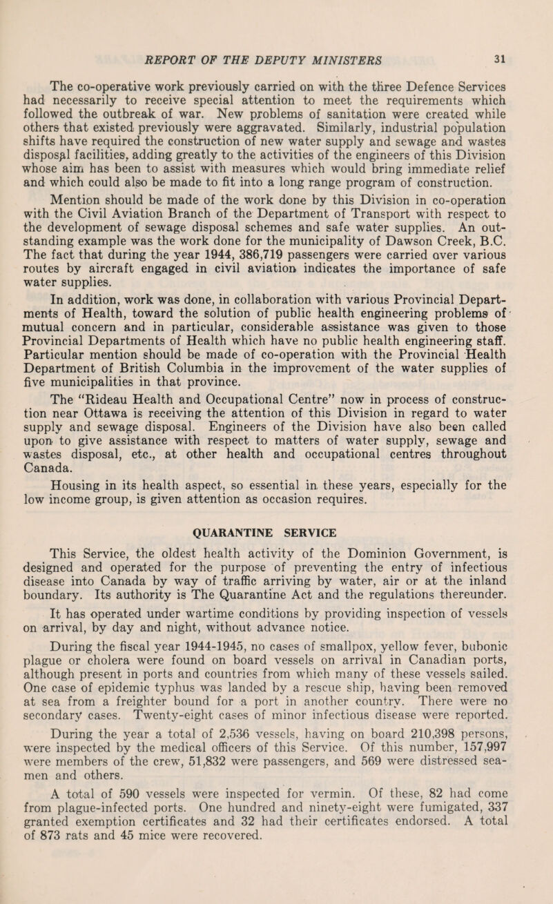 The co-operative work previously carried on with the three Defence Services had necessarily to receive special attention to meet the requirements which followed the outbreak of war. New problems of sanitation were created while others that existed previously were aggravated. Similarly, industrial population shifts have required the construction of new water supply and sewage and wastes disposal facilities,, adding greatly to the activities of the engineers of this Division whose aim has been to assist with measures which would bring immediate relief and which could also be made to fit into a long range program of construction. Mention should be made of the work done by this Division in co-operation with the Civil Aviation Branch of the Department of Transport with respect to the development of sewage disposal schemes and safe water supplies. An out¬ standing example was the work done for the municipality of Dawson Creek, B.C. The fact that during the year 1944, 386,719 passengers were carried over various routes by aircraft engaged in civil aviation indicates the importance of safe water supplies. In addition, work was done, in collaboration with various Provincial Depart¬ ments of Health, toward the solution of public health engineering problems of mutual concern and in particular, considerable assistance was given to those Provincial Departments of Health which have no public health engineering staff. Particular mention should be made of co-operation with the Provincial Health Department of British Columbia in the improvement of the water supplies of five municipalities in that province. The “Rideau Health and Occupational Centre” now in process of construc¬ tion near Ottawa is receiving the attention of this Division in regard to water supply and sewage disposal. Engineers of the Division have also been called upon to give assistance with respect to matters of water supply, sewage and wastes disposal, etc., at other health and occupational centres throughout Canada. Housing in its health aspect, so essential in these years, especially for the low income group, is given attention as occasion requires. QUARANTINE SERVICE This Service, the oldest health activity of the Dominion Government, is designed and operated for the purpose of preventing the entry of infectious disease into Canada by w~ay of traffic arriving by water, air or at the inland boundary. Its authority is The Quarantine Act and the regulations thereunder. It has operated under wartime conditions by providing inspection of vessels on arrival, by day and night, without advance notice. During the fiscal year 1944-1945, no cases of smallpox, yellow fever, bubonic plague or cholera were found on board vessels on arrival in Canadian ports, although present in ports and countries from wThich many of these vessels sailed. One case of epidemic typhus was landed by a rescue ship, having been removed at sea from a freighter bound for a port in another country. There were no secondary cases. Twenty-eight cases of minor infectious disease were reported. During the year a total of 2,536 vessels, having on board 210,398 persons, were inspected by the medical officers of this Service. Of this number, 157,997 w-ere members of the crew7, 51,832 were passengers, and 569 were distressed sea¬ men and others. A total of 590 vessels were inspected for vermin. Of these, 82 had come from plague-infected ports. One hundred and ninety-eight were fumigated, 337 granted exemption certificates and 32 had their certificates endorsed. A total of 873 rats and 45 mice were recovered.