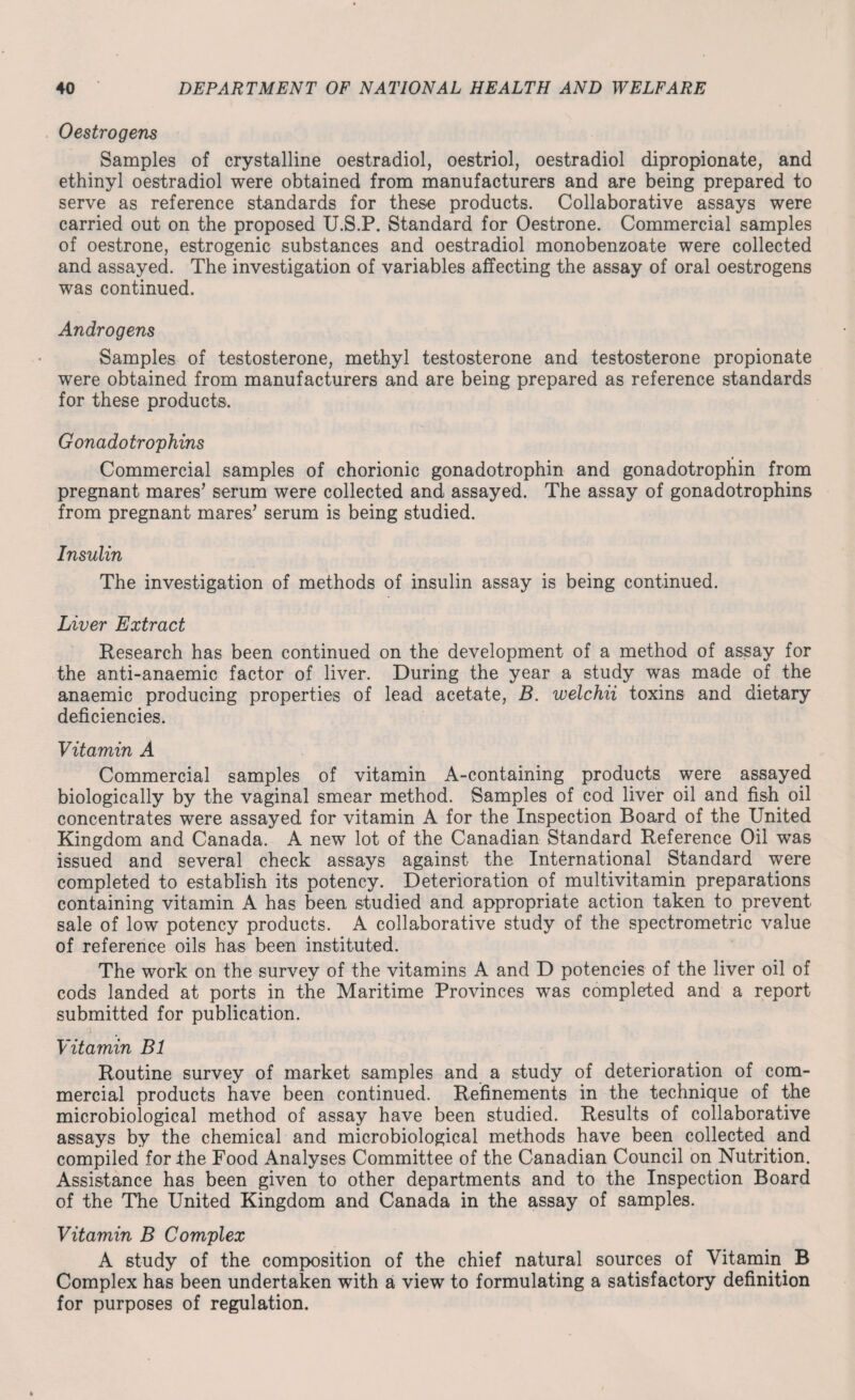 0 estrogens Samples of crystalline oestradiol, oestriol, oestradiol dipropionate, and ethinyl oestradiol were obtained from manufacturers and are being prepared to serve as reference standards for these products. Collaborative assays were carried out on the proposed U.S.P. Standard for Oestrone. Commercial samples of oestrone, estrogenic substances and oestradiol monobenzoate were collected and assayed. The investigation of variables affecting the assay of oral oestrogens was continued. Androgens Samples of testosterone, methyl testosterone and testosterone propionate were obtained from manufacturers and are being prepared as reference standards for these products. Gonadotrophins Commercial samples of chorionic gonadotrophin and gonadotrophin from pregnant mares’ serum were collected and assayed. The assay of gonadotrophins from pregnant mares’ serum is being studied. Insulin The investigation of methods of insulin assay is being continued. Liver Extract Research has been continued on the development of a method of assay for the anti-anaemic factor of liver. During the year a study was made of the anaemic producing properties of lead acetate, B. welchii toxins and dietary deficiencies. Vitamin A Commercial samples of vitamin A-containing products were assayed biologically by the vaginal smear method. Samples of cod liver oil and fish oil concentrates were assayed for vitamin A for the Inspection Board of the United Kingdom and Canada. A new lot of the Canadian Standard Reference Oil was issued and several check assays against the International Standard were completed to establish its potency. Deterioration of multivitamin preparations containing vitamin A has been studied and appropriate action taken to prevent sale of low potency products. A collaborative study of the spectrometric value of reference oils has been instituted. The work on the survey of the vitamins A and D potencies of the liver oil of cods landed at ports in the Maritime Provinces was completed and a report submitted for publication. i Vitamin B1 Routine survey of market samples and a study of deterioration of com¬ mercial products have been continued. Refinements in the technique of the microbiological method of assay have been studied. Results of collaborative assays by the chemical and microbiological methods have been collected and compiled for the Food Analyses Committee of the Canadian Council on Nutrition. Assistance has been given to other departments and to the Inspection Board of the The United Kingdom and Canada in the assay of samples. Vitamin B Complex A study of the composition of the chief natural sources of Vitamin. B Complex has been undertaken with a view to formulating a satisfactory definition for purposes of regulation.