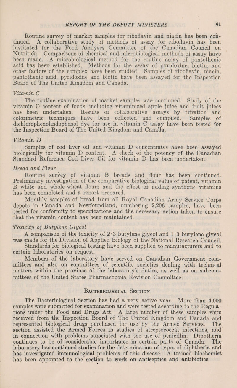 Routine survey of market samples for riboflavin and niacin has been con¬ tinued. A collaborative study of methods of assay for riboflavin has been instituted for the Food Analyses Committee of the Canadian Council on Nutrition. Comparisons of chemical and microbiological methods of assay have been made. A microbiological method for the routine assay of pantothenic acid has been established. Methods for the assay of pyridoxine, biotin, and other factors of the complex have been studied. Samples of riboflavin, niacin, pantothenic acid, pyridoxine and biotin have been assayed for the Inspection Board of The United Kingdom and Canada. Vitamin C The routine examination of market samples was continued. Study of the vitamin C content of foods, including vitaminized apple juice and fruit juices has been undertaken. Results of collaborative assays by titration and colorimetric techniques have been collected and compiled. Samples of dichlorophenolindophenol dye for use in vitamin C assay have been tested for the Inspection Board of The United Kingdom and Canada. Vitamin D Samples of cod liver oil and vitamin D concentrates have been assayed biologically for vitamin D content. A check of the potency of the Canadian Standard Reference Cod Liver Oil for vitamin D has been undertaken. Bread and Flour Routine survey of vitamin B breads and flour has been continued. Preliminary investigation of the comparative biological value of patent, vitamin B white and whole-wheat flours and the effect of adding synthetic vitamins has been completed and a report prepared. Monthly samples of bread from all Royal Canadian Army Service Corps depots in Canada and Newfoundland, numbering 2,206 samples, have been tested for conformity to specifications and the necessary action taken to ensure that the vitamin content has been maintained. Toxicity of Butylene Glycol A comparison of the toxicity of 2*3 butylene glycol and 1-3 butylene glycol was made for the Division of Applied Biology of the National Research Council. Standards for biological testing have been supplied to manufacturers and to certain laboratories on request. Members of the laboratory have served on Canadian Government com¬ mittees and also on committees of scientific societies dealing with technical matters within the province of the laboratory’s duties, as well as on subcom¬ mittees of the United States Pharmacopoeia Revision Committee. Bacteriological Section The Bacteriological Section has had a very active year. More than 4,000 samples were submitted for examination and were tested according to the Regula¬ tions under the Food and Drugs Act. A large number of these samples were received from the Inspection Board of The United Kingdom and Canada and represented biological drugs purchased for use by the Armed Services. The section assisted the Armed Forces in studies of streptococcal infections, and in connection with problems associated with the use of penicillin. Diphtheria continues to be of considerable importance in certain parts of Canada. The laboratory has continued studies for the determination of types of diphtheria and has investigated immunological problems of this disease. A trained biochemist has been appointed to the section to work on antiseptics and antibiotics.