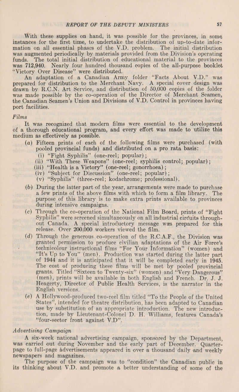 With these supplies on hand, it was possible for the provinces, in some instances for the first time, to undertake the distribution of up-to-date infor¬ mation on all essential phases of the V.D. problem. The initial distribution was augmented periodically by materials provided from the Division’s operating funds. The total initial distribution of educational material to the provinces was 712,940. Nearly four hundred thousand copies of the all-purpose booklet “Victory Over Disease” were distributed. An adaptation of a Canadian Army folder “Facts About V.D.” was prepared for distribution to the Merchant Navy. A special cover design was drawn by R.C.N. Art Service, and distribution of 50,000 copies of the folder was made possible by the co-operation of the Director of Merchant Seamen, the Canadian Seamen’s Union and Divisions of V.D. Control in provinces having port facilities. Films It was recognized that modern films were essential to the development of a thorough educational program, and every effort wTas made to utilize this medium as effectively as possible. (a) Fifteen prints of each of the following films were purchased (with pooled provincial funds) and distributed on a pro rata basis: (i) “Fight Syphilis” (one-reel; popular); (ii) “With These Weapons” (one-reel; syphilis control; popular); (iii) “Health is a Victory” (one-reel; gonorrhoea); (iv) “Subject for Discussion” (one-reel; popular); (v) “Syphilis” (three-reel; kodachrome; professional). (b) During the latter part of the year, arrangements were made to purchase a few prints of the above films with which to form a film library. The purpose of this library is to make extra prints available to provinces during intensive campaigns. (c) Through the co-operation of the National Film Board, prints of “Fight Syptiilis” were screened simultaneously on all industrial circuits- through¬ out Canada. A special introductory message was prepared for this release. Over 200,000 workers viewed the film. (d) Through the generous co-operation of the R.C.A.F., the Division was granted permission to produce civilian adaptations of the Air Force’s technicolour instructional films “For Your Information” (women) and “It’s Up to You” (men). Production was started during the latter part of 1944 and it is anticipated that it will be completed early in 1945. The cost of producing these films will be met by pooled provincial grants. Titled “Sixteen to Twenty-six” (women) and “Very Dangerous” (men), prints will be available in both English and French. Dr. J. J. Heagerty, Director of Public Health Services, is the narrator in the English versions. (e) A Hollywood-produced two-reel film titled “To the People of the United States”, intended for theatre distribution, has been adapted to Canadian use by substitution of an appropriate introduction. The new introduc¬ tion, made by Lieutenant-Colonel D. H. Williams, features Canada’s “four-sector front against V.D”. Advertising Campaign A six-week national advertising campaign, sponsored by the Department, was carried out during November and the early part of December. Quarter- page to full-page advertisements appeared in over a thousand daily and weekly newspapers and magazines. The purpose of the campaign was to “condition” the Canadian public in its thinking about V.D. and, promote a better understanding of some of the