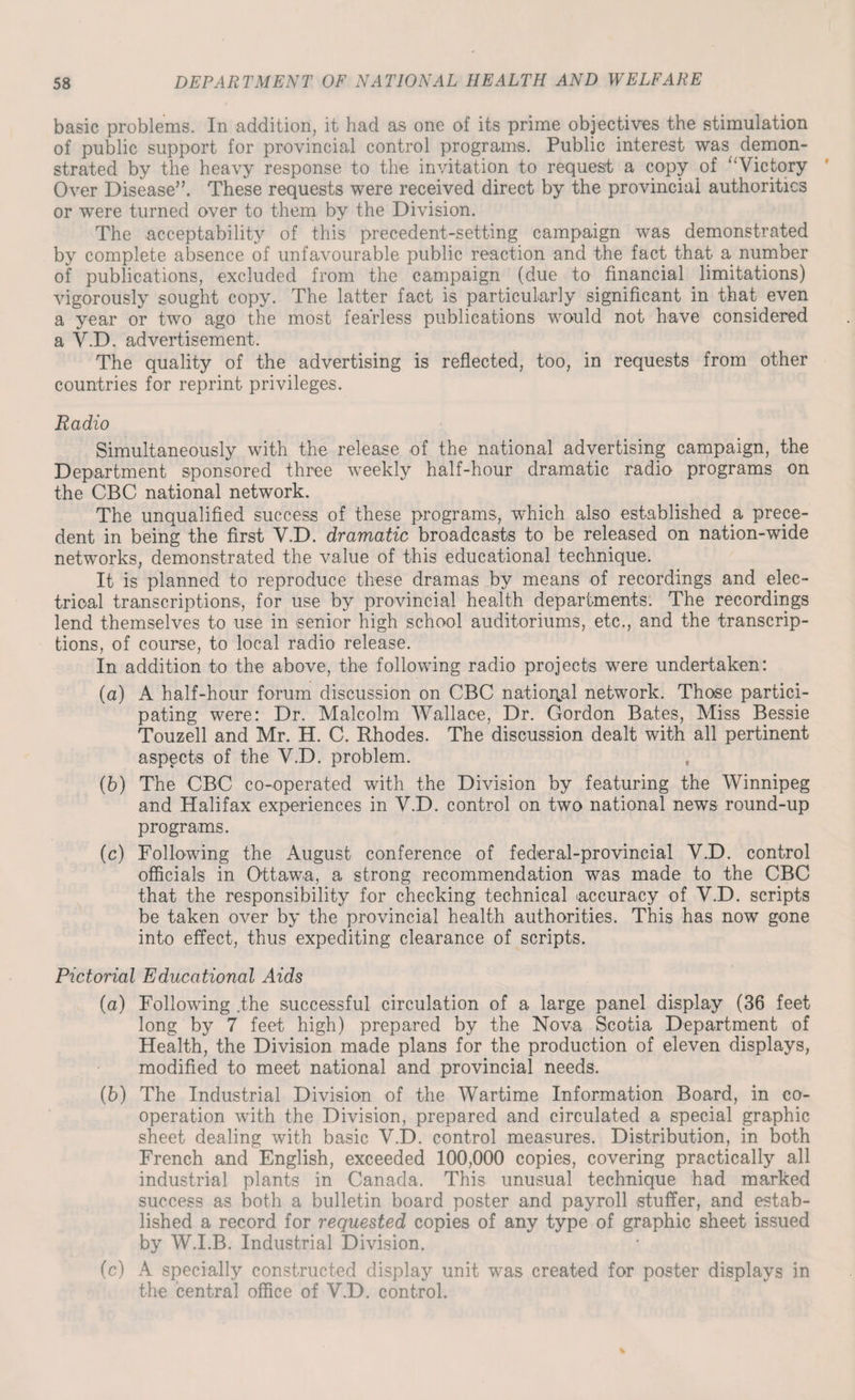 basic problems. In addition, it had as one of its prime objectives the stimulation of public support for provincial control programs. Public interest was demon¬ strated by the heavy response to the invitation to request a copy of “Victory Over Disease”. These requests were received direct by the provincial authorities or were turned over to them by the Division. The acceptability of this precedent-setting campaign was demonstrated by complete absence of unfavourable public reaction and the fact that a number of publications, excluded from the campaign (due to financial limitations) vigorously sought copy. The latter fact is particularly significant in that even a year or two ago the most fearless publications would not have considered a V.D. advertisement. The quality of the advertising is reflected, too, in requests from other countries for reprint privileges. Radio Simultaneously with the release of the national advertising campaign, the Department sponsored three weekly half-hour dramatic radio programs on the CBC national network. The unqualified success of these programs, which also established a prece¬ dent in being the first V.D. dramatic broadcasts to be released on nation-wide networks, demonstrated the value of this educational technique. It is planned to reproduce these dramas by means of recordings and elec¬ trical transcriptions, for use by provincial health departments. The recordings lend themselves to use in senior high school auditoriums, etc., and the transcrip¬ tions, of course, to local radio release. In addition to the above, the following radio projects were undertaken: (а) A half-hour forum discussion on CBC national network. Those partici¬ pating were: Dr. Malcolm Wallace, Dr. Gordon Bates, Miss Bessie Touzell and Mr. H. C. Rhodes. The discussion dealt with all pertinent aspects of the V.D. problem. , (б) The CBC co-operated with the Division by featuring the Winnipeg and Halifax experiences in V.D. control on two national news round-up programs. (c) Following the August conference of federal-provincial V.D. control officials in Ottawa, a strong recommendation was made to the CBC that the responsibility for checking technical .accuracy of V.D. scripts be taken over by the provincial health authorities. This has now gone into effect, thus expediting clearance of scripts. Pictorial Educational Aids (a) Following .the successful circulation of a large panel display (36 feet long by 7 feet high) prepared by the Nova Scotia Department of Health, the Division made plans for the production of eleven displays, modified to meet national and provincial needs. (b) The Industrial Division of the Wartime Information Board, in co¬ operation with the Division, prepared and circulated a special graphic sheet dealing with basic V.D. control measures. Distribution, in both French and English, exceeded 100,000 copies, covering practically all industrial plants in Canada. This unusual technique had marked success as both a bulletin board poster and payroll stuffer, and estab¬ lished a record for requested copies of any type of graphic sheet issued by W.I.B. Industrial Division. (c) A specially constructed display unit was created for poster displays in the central office of V.D. control.