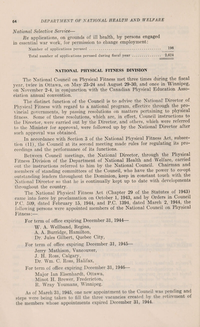 National Selective Service— Re applications, on grounds of ill health, by persons engaged in essential war work, for permission to change employment: Number of applications perused . Total number of applications perused during fiscal year. NATIONAL PHYSICAL FITNESS DIVISION • The National Council on Physical Fitness met three times during the fiscal year, twice in Ottawa, on May 23-24 and August 29-30, and once in Winnipeg, on November 2-4, in conjunction with the Canadian Physical Education Asso¬ ciation annual convention. The distinct function of the Council is to advise the National Director of Physical Fitness with regard to a national program, effective through the pro¬ vincial governments, by passing resolutions on matters pertaining to physical fitness. Some of these resolutions, which are, in effect, Council instructions to the Director, were carried out by the Director, and others, which were referred to the Minister for approval, were followed up by the National Director after such approval was obtained. In accordance with Section 3 of the National Physical Fitness Act, subsec¬ tion (11), the Council at its second meeting made rules for regulating its pro¬ ceedings and the performance of its functions. Between Council meetings, the National Director, through the Physical Fitness Division of the Department of National Health and Welfare, carried out the instructions referred to him by the National Council. Chairman and members of standing committees of the Council, who have the power to co-opt outstanding leaders throughout the Dominion, keep in constant touch with the National Director so that he is continually kept up to date with developments throughout the country. The National Physical Fitness Act (Chapter 29 of the Statutes of 1943) came into force by proclamation on October 1, 1943, and by Orders in Council P C. 509, dated February 15, 1944, and P.C. 1394, dated March 2, 1944, the following persons were appointed members of the National Council on Physical Fitness:— For term of office expiring December 31, 1944— W- A. Wellband, Regina, A. A. Burridge, Hamilton, Dr. Jules Gilbert, Quebec City, For term of office expiring December 31, 1945— Jerry Mathison, Vancouver, J. H. Ross, Calgary, Dr. Wm. C. Ross, Halifax, * For term of office expiring December 31, 1946— Major Ian Eisenhardt, Ottawa, Minot H. Brewer, Fredericton, R. Wray Youmans, Winnipeg. As of March 31, 1945, one new appointment to the Council was pending and steps were being taken to fill the three vacancies created by the retirement of the members whose appointments expired December 31, 1944.