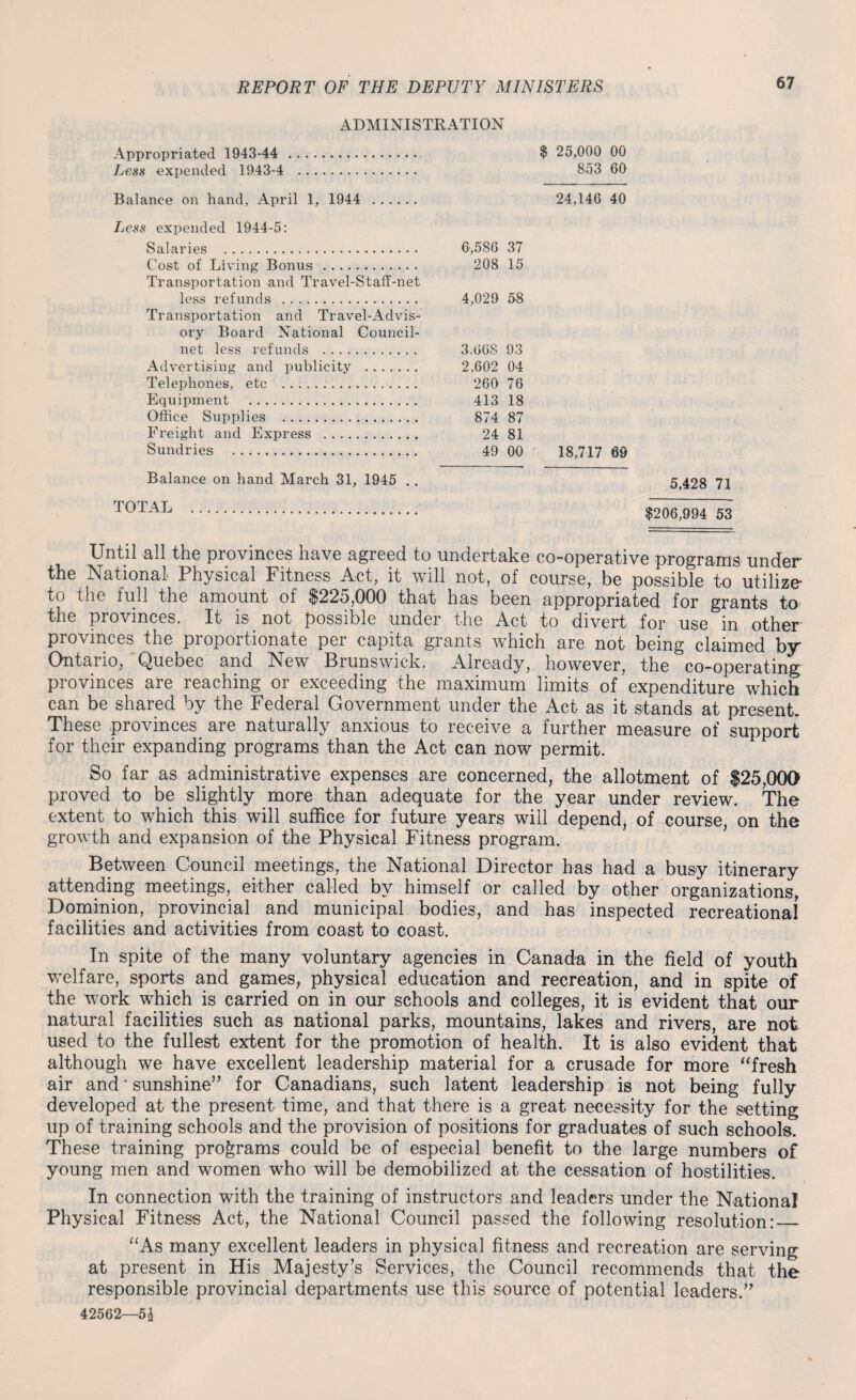 ADMINISTRATION Appropriated 1943-44 . $ 25,000 00 Less expended 1943-4 . 853 60 Balance on hand, April 1, 1944 . 24,146 40 Less expended 1944-5: Salaries . 6,586 37 Cost of Living Bonus. 208 15 Transportation and Travel-Staff-net less refunds . 4,029 58 Transportation and Travel-Advis- ory Board National Council- net less refunds . 3.668 93 Advertising and publicity . 2,602 04 Telephones, etc . 260 76 Equipment . 413 18 Office Supplies . 874 87 Freight and Express . 24 81 Sundries . 49 00 18,717 69 5,428 71 $206,994 53 Until all the provinces have agreed to undertake co-operative programs under the National Physical Fitness Act, it will not, of course, be possible to utilize* to the full the amount of $225,000 that has been appropriated for grants to* the provinces. It is not possible under the Act to divert for use in other’ provinces the proportionate per capita grants which are not being claimed by Ontario, Quebec and New Brunswick. Already, however, the co-operating provinces are reaching or exceeding the maximum limits of expenditure which can be shared by the Federal Government under the Act as it stands at present. These provinces are naturally anxious to receive a further measure of support for their expanding programs than the Act can now permit. So far as administrative expenses are concerned, the allotment of $25,000 proved to be slightly more than adequate for the year under review. The extent to which this will suffice for future years will depend, of course, on the growth and expansion of the Physical Fitness program. Between Council meetings, the National Director has had a busy itinerary attending meetings, either called by himself or called by other organizations, Dominion, provincial and municipal bodies, and has inspected recreational facilities and activities from coast to coast. In spite of the many voluntary agencies in Canada in the field of youth welfare, sports and games, physical education and recreation, and in spite of the work which is carried on in our schools and colleges, it is evident that our natural facilities such as national parks, mountains, lakes and rivers, are not. used to the fullest extent for the promotion of health. It is also evident that although we have excellent leadership material for a crusade for more “fresh air and * sunshine” for Canadians, such latent leadership is not being fully developed at the present time, and that there is a great necessity for the sotting up of training schools and the provision of positions for graduates of such schools. These training programs could be of especial benefit to the large numbers of young men and women who will be demobilized at the cessation of hostilities. In connection with the training of instructors and leaders under the National Physical Fitness Act, the National Council passed the following resolution:_ “As many excellent leaders in physical fitness and recreation are serving at present in His Majesty’s Services, the Council recommends that the responsible provincial departments use this source of potential leaders.” 42562—51 Balance on hand March 31, 1945 .. TOTAL .